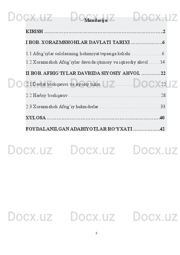 Mundarija: 
KIRISH ………………………………………………………………..2
I BOB. XORAZMSHOHLAR DAVLATI TARIXI ………………..6
1.1  Afrig’iylar sulolasining hokimiyat tepasiga kelishi ……………….6
1.2  Xorazmshoh Afrig’iylar davrida ijtimoiy va iqtisodiy ahvol …….14
II BOB. AFRIG’IYLAR DAVRIDA SIYOSIY AHVOL …………22
2.1 Davlat boshqaruvi va siyosiy tizim ……………………………….22
2.2 Harbiy boshqaruv …………………………………………………28
2.3 Xorazmshoh Afrig’iy hukmdorlar ………………………………..33
XULOSA …………………………………………………………….40
FOYDALANILGAN ADABIYOTLAR RO’YXATI ……………..42
2