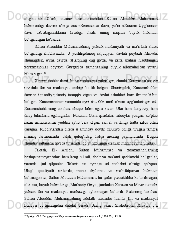 o‘tgan   edi.   G‘arb,   xususan,   rus   tarixchilari   Sulton   Alouddin   Muhammad
hukmronligi   davrini   o‘ziga   xos   «Renessans»   davri,   ya‘ni   «Xorazm   Uyg‘onish»
davri   deb   ataganliklarini   hisobga   olsak ,   uning   naqadar   buyuk   hukmdor
bo‘lganligini ko‘ramiz.
Sulton   Alouddin   Muhammadning   yuksak   madaniyatli   va   ma‘rifatli   shaxs
bo‘lganligi   shubhasizdir.   U   yoshligidanoq   saljuqiylar   davlati   poytaxti   Marvda,
shuningdek,   o‘sha   davrda   SHarqning   eng   go‘zal   va   katta   shahari   hisoblangan
xorazmshohlar   poytaxti   Gurganjda   zamonasining   buyuk   allomalaridan   yetarli
bilim olgan. 21
Xorazmshohlar davri fan va madaniyat yuksalgan, chunki Xorazm an‘anaviy
ravishda   fan   va   madaniyat   beshigi   bo‘lib   kelgan.   Shuningdek,   Xorazmshohlar
davrida   iqtisodiy-ijtimoiy   taraqqiy   etgan   va   davlat   arboblari   ham   ilm-ma‘rifatli
bo‘lgan.   Xorazmshohlar   zamonida   ayni   shu   ikki   omil   o‘zaro   uyg‘unlashgan   edi.
Xorazmshohlarning   barchasi   chuqur   bilim   egasi   edilar.   Ular   ham   dunyoviy,   ham
diniy bilimlarni  egallaganlar. Masalan,  Otsiz  qasidalar, ruboiylar  yozgan, ko‘plab
nazm   namunalarini   yoddan   aytib   bera   olgan,   san‘at   va   ilmga   katta   ixlos   bilan
qaragan.   Ruboiylaridan   birida   u   shunday   deydi:   «Dunyo   beliga   urilgan   tamg‘a
mening   farmonimdir,   falak   qulog‘idagi   halqa   mening   paymonimdir.   Bugun
shunday saltanatni qo‘lda tutsamda, do‘st rizoligiga erishish mening iymonimdir». 
Takash,   El-   Arslon,   Sulton   Muhammad   va   xorazmshohlarning
boshqa   namoyandalari   ham   keng   bilimli ,   she‘r   va   san‘atni   qadrlovchi   bo‘lganlar,
nazmda   ijod   qilganlar.   Takash   esa   ayniqsa   ud   chalishni   o‘rniga   qo‘ygan.
Ulug‘   qobiliyatli   sarkarda,   mohir   diplomat   va   ma‘rifatparvar   hukmdor
bo‘lmaganida,   Sulton  Alouddin   Muhammad   bu  qadar   yuksaklikka   ko‘tarilmagan,
o‘zi esa, buyuk hukmdorga, Markaziy Osiyo, jumladan Xorazm va Movarounnahr
yuksak   fan   va   madaniyat   markaziga   aylanmagan   bo‘lardi.   Bularning   barchasi
Sulton   Alouddin   Muhammadning   adolatli   hukmdor   hamda   fan   va   madaniyat
homiysi   bo‘lganligidan   dalolat   beradi.   Uning   vaziri   Shahobiddin   Xivaqiy   o‘z
21
  Бунёдов З.Б. Государство Хорезмшахов-Ануштегинидов. -Т., 1986  Стр. 45-54
21 