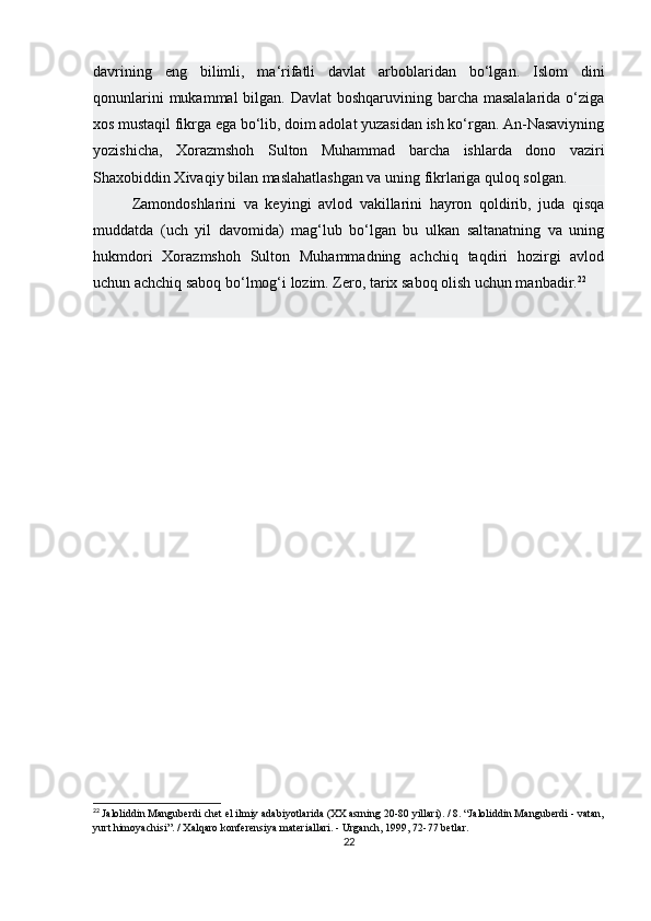 davrining   eng   bilimli,   ma‘rifatli   davlat   arboblaridan   bo‘lgan.   Islom   dini
qonunlarini  mukammal bilgan. Davlat  boshqaruvining barcha masalalarida o‘ziga
xos mustaqil fikrga ega bo‘lib, doim adolat yuzasidan ish ko‘rgan. An-Nasaviyning
yozishicha,   Xorazmshoh   Sulton   Muhammad   barcha   ishlarda   dono   vaziri
Shaxobiddin Xivaqiy bilan maslahatlashgan va uning fikrlariga quloq solgan.
Zamondoshlarini   va   keyingi   avlod   vakillarini   hayron   qoldirib,   juda   qisqa
muddatda   (uch   yil   davomida)   mag‘lub   bo‘lgan   bu   ulkan   saltanatning   va   uning
hukmdori   Xorazmshoh   Sulton   Muhammadning   achchiq   taqdiri   hozirgi   avlod
uchun achchiq saboq bo‘lmog‘i lozim. Zero, tarix saboq olish uchun manbadir. 22
 
22
  Jaloliddin Manguberdi chet el ilmiy adabiyotlarida (XX asrning 20-80 yillari). / 8. “Jaloliddin Manguberdi - vatan,
yurt himoyachisi”. / Xalqaro konferensiya materiallari. - Urganch, 1999, 72-77 betlar.
22 