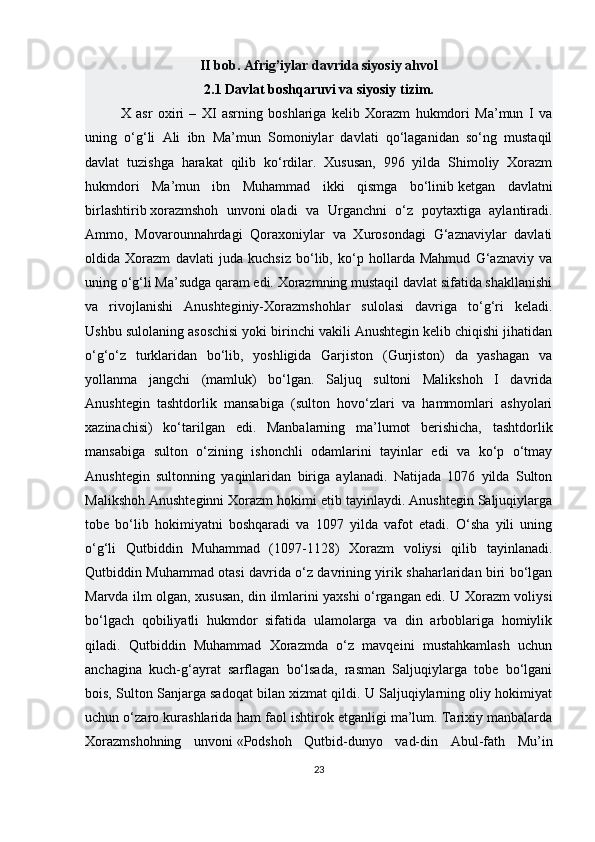 II bob. Afrig’iylar davrida siyosiy ahvol
2.1 Davlat boshqaruvi va siyosiy tizim.
X   asr   oxiri   –   XI   asrning   boshlariga   kelib   Xorazm   hukmdori   Ma’mun   I   va
uning   o‘g‘li   Ali   ibn   Ma’mun   Somoniylar   davlati   qo‘laganidan   so‘ng   mustaqil
davlat   tuzishga   harakat   qilib   ko‘rdilar.   Xususan,   996   yilda   Shimoliy   Xorazm
hukmdori   Ma’mun   ibn   Muhammad   ikki   qismga   bo‘linib   ketgan   davlatni
birlashtirib   xorazmshoh   unvoni   oladi   va   Urganchni   o‘z   poytaxtiga   aylantiradi.
Ammo,   Movarounnahrdagi   Qoraxoniylar   va   Xurosondagi   G‘aznaviylar   davlati
oldida   Xorazm   davlati   juda   kuchsiz   bo‘lib,   ko‘p   hollarda   Mahmud   G‘aznaviy   va
uning o‘g‘li Ma’sudga qaram edi. Xorazmning mustaqil davlat sifatida shakllanishi
va   rivojlanishi   Anushteginiy-Xorazmshohlar   sulolasi   davriga   to‘g‘ri   keladi.
Ushbu sulolaning asoschisi yoki birinchi vakili Anushtegin kelib chiqishi jihatidan
o‘g‘o‘z   turklaridan   bo‘lib,   yoshligida   Garjiston   (Gurjiston)   da   yashagan   va
yollanma   jangchi   (mamluk)   bo‘lgan.   Saljuq   sultoni   Malikshoh   I   davrida
Anushtegin   tashtdorlik   mansabiga   (sulton   hovo‘zlari   va   hammomlari   ashyolari
xazinachisi)   ko‘tarilgan   edi.   Manbalarning   ma’lumot   berishicha,   tashtdorlik
mansabiga   sulton   o‘zining   ishonchli   odamlarini   tayinlar   edi   va   ko‘p   o‘tmay
Anushtegin   sultonning   yaqinlaridan   biriga   aylanadi.   Natijada   1076   yilda   Sulton
Malikshoh Anushteginni Xorazm hokimi etib tayinlaydi. Anushtegin Saljuqiylarga
tobe   bo‘lib   hokimiyatni   boshqaradi   va   1097   yilda   vafot   etadi.   O‘sha   yili   uning
o‘g‘li   Qutbiddin   Muhammad   (1097-1128)   Xorazm   voliysi   qilib   tayinlanadi.
Qutbiddin Muhammad otasi davrida o‘z davrining yirik shaharlaridan biri bo‘lgan
Marvda ilm olgan, xususan, din ilmlarini yaxshi o‘rgangan edi. U Xorazm voliysi
bo‘lgach   qobiliyatli   hukmdor   sifatida   ulamolarga   va   din   arboblariga   homiylik
qiladi.   Qutbiddin   Muhammad   Xorazmda   o‘z   mavqeini   mustahkamlash   uchun
anchagina   kuch-g‘ayrat   sarflagan   bo‘lsada,   rasman   Saljuqiylarga   tobe   bo‘lgani
bois, Sulton Sanjarga sadoqat bilan xizmat qildi. U Saljuqiylarning oliy hokimiyat
uchun o‘zaro kurashlarida ham faol ishtirok etganligi ma’lum. Tarixiy manbalarda
Xorazmshohning   unvoni   «Podshoh   Qutbid-dunyo   vad-din   Abul-fath   Mu’in
23 