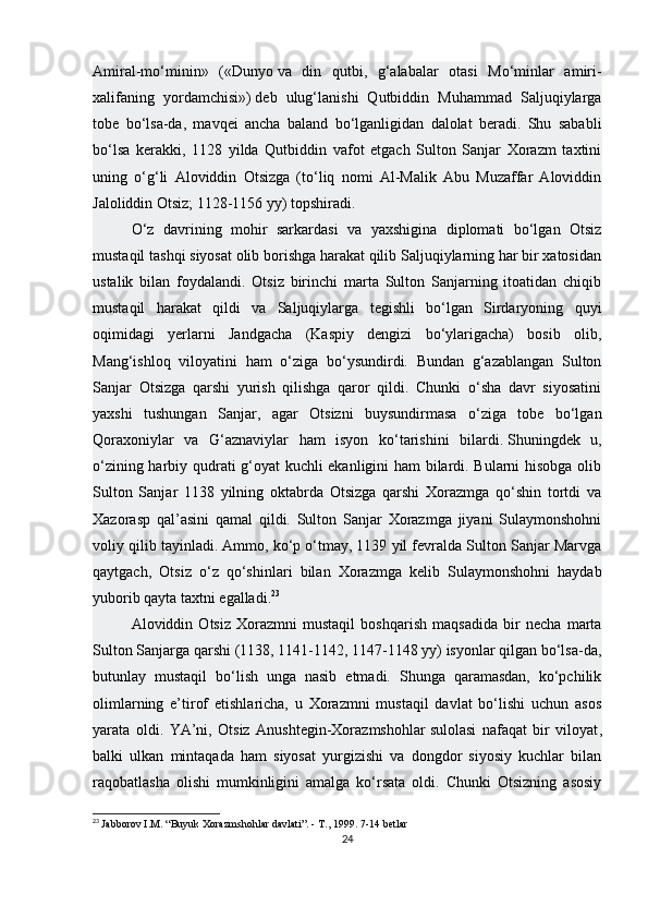 Amiral-mo‘minin»   («Dunyo   va   din   qutbi ,   g‘alabalar   otasi   Mo‘minlar   amiri-
xalifaning   yordamchisi»)   deb   ulug‘lanishi   Qutbiddin   Muhammad   Saljuqiylarga
tobe   bo‘lsa-da,   mavqei   ancha   baland   bo‘lganligidan   dalolat   beradi.   Shu   sababli
bo‘lsa   kerakki,   1128   yilda   Qutbiddin   vafot   etgach   Sulton   Sanjar   Xorazm   taxtini
uning   o‘g‘li   Aloviddin   Otsizga   (to‘liq   nomi   Al-Malik   Abu   Muzaffar   Aloviddin
Jaloliddin Otsiz; 1128-1156 yy) topshiradi.
O‘z   davrining   mohir   sarkardasi   va   yaxshigina   diplomati   bo‘lgan   Otsiz
mustaqil tashqi siyosat olib borishga harakat qilib Saljuqiylarning har bir xatosidan
ustalik   bilan   foydalandi.   Otsiz   birinchi   marta   Sulton   Sanjarning   itoatidan   chiqib
mustaqil   harakat   qildi   va   Saljuqiylarga   tegishli   bo‘lgan   Sirdaryoning   quyi
oqimidagi   yerlarni   Jandgacha   (Kaspiy   dengizi   bo‘ylarigacha)   bosib   olib,
Mang‘ishloq   viloyatini   ham   o‘ziga   bo‘ysundirdi.   Bundan   g‘azablangan   Sulton
Sanjar   Otsizga   qarshi   yurish   qilishga   qaror   qildi.   Chunki   o‘sha   davr   siyosatini
yaxshi   tushungan   Sanjar,   agar   Otsizni   buysundirmasa   o‘ziga   tobe   bo‘lgan
Qoraxoniylar   va   G‘aznaviylar   ham   isyon   ko‘tarishini   bilardi.   Shuningdek   u ,
o‘zining harbiy qudrati g‘oyat kuchli ekanligini ham bilardi. Bularni hisobga olib
Sulton   Sanjar   1138   yilning   oktabrda   Otsizga   qarshi   Xorazmga   qo‘shin   tortdi   va
Xazorasp   qal’asini   qamal   qildi.   Sulton   Sanjar   Xorazmga   jiyani   Sulaymonshohni
voliy qilib tayinladi. Ammo, ko‘p o‘tmay, 1139 yil fevralda Sulton Sanjar Marvga
qaytgach,   Otsiz   o‘z   qo‘shinlari   bilan   Xorazmga   kelib   Sulaymonshohni   haydab
yuborib qayta taxtni egalladi. 23
Aloviddin   Otsiz   Xorazmni   mustaqil   boshqarish   maqsadida   bir   necha   marta
Sulton Sanjarga qarshi (1138, 1141-1142, 1147-1148 yy) isyonlar qilgan bo‘lsa-da,
butunlay   mustaqil   bo‘lish   unga   nasib   etmadi.   Shunga   qaramasdan,   ko‘pchilik
olimlarning   e’tirof   etishlaricha,   u   Xorazmni   mustaqil   davlat   bo‘lishi   uchun   asos
yarata   oldi.   YA’ni,   Otsiz   Anushtegin-Xorazmshohlar   sulolasi   nafaqat   bir   viloyat ,
balki   ulkan   mintaqada   ham   siyosat   yurgizishi   va   dongdor   siyosiy   kuchlar   bilan
raqobatlasha   olishi   mumkinligini   amalga   ko‘rsata   oldi.   Chunki   Otsizning   asosiy
23
  Jabborov I.M. “Buyuk Xorazmshohlar davlati”. - T., 1999. 7-14 betlar
24 