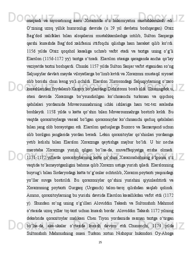 maqsadi   va   siyosatining   asosi   Xorazmda   o‘z   hokimiyatini   mustahkamlash   edi.
O‘zining   uzoq   yillik   humronligi   davrida   (u   29   yil   davlatni   boshqargan)   Otsiz
Bag‘dod   xalifalari   bilan   aloqalarini   mustahkamlashga   intilib,   Sulton   Sanjarga
qarshi   kurashda   Bag‘dod   xalifasini   ittifoqchi   qilishga   ham   harakat   qilib   ko‘rdi.
1156   yilda   Otsiz   qoqshol   kasaliga   uchrab   vafot   etadi   va   taxtga   uning   o‘g‘li
Elarslon   (1156-1172   yy)   taxtga   o‘tiradi.   Elarslon   otasiga   qaraganda   ancha   qo‘lay
vaziyatda taxtni boshqardi. Chunki 1157 yilda Sulton Sanjar vafot etganidan so‘ng
Saljuqiylar davlati mayda viloyatlarga bo‘linib ketdi va Xorazmni mustaqil siyosat
olib   borishi   chun   keng   yo‘l   ochildi.   Elarslon   Xurosondagi   Saljuqiylarning   o‘zaro
kurashlaridan foydalanib Kaspiy bo‘ylaridagi Dehistonni bosib oldi. Shuningdek u,
otasi   davrida   Xorazmga   bo‘ysundirilgan   ko‘chmanchi   turkman   va   qipchoq
qabilalari   yordamida   Movarounnahrning   ichki   ishlariga   ham   tez-tez   aralasha
boshlaydi.   1158   yilda   u   katta   qo‘shin   bilan   Movarounnahrga   bostirib   keldi.   Bu
vaqtda   qoraxitoylarga   vassal   bo‘lgan   qoraxoniylar   ko‘chmanchi   qarluq   qabilalari
bilan jang olib borayotgan edi. Elarslon qarluqlarga Buxoro va Samarqand uchun
olib   borilgan   janglarida   yordan   beradi.   Lekin   qoraxitoylar   qo‘shinlari   yordamga
yetib   kelishi   bilan   Elarslon   Xorazmga   qaytishga   majbur   bo‘ldi.   U   bir   necha
marotaba   Xorazmga   yurish   qilgan   bo‘lsa-da,   muvaffaqiyatga   erisha   olmadi.
1171-1172   yillarda   qoraxitoylarning   katta   qo‘shini   Xorazmshohning   o‘lponni   o‘z
vaqtida to‘lamayotganligini bahona qilib Xorazm ustiga yurish qiladi. Elarslonning
buyrug‘i bilan Sirdaryodagi katta to‘g‘onlar ochtirilib, Xorazm poytaxti yaqinidagi
yo‘llar   suvga   bostirildi.   Bu   qoraxoniylar   qo‘shini   yurishini   qiyinlashtirdi   va
Xorazmning   poytaxti   Gurganj   (Urganch)   talon-taroj   qilishdan   saqlab   qolindi.
Ammo, qoraxitoylarning bu yurishi  davrida  Elarslon kasallikdan  vafot  etdi  (1172
y).   Shundan   so‘ng   uning   o‘g‘illari   Aloviddin   Takash   va   Sultonshoh   Mahmud
o‘rtasida uzoq yillar toj-taxt uchun kurash bordir. Aloviddin Takash 1172 yilning
dekabrida   qoraxitoylar   malikasi   Chen   Tiyon   yordamida   rasman   taxtga   o‘tirgan
bo‘lsa-da,   aka-ukalar   o‘rtasida   kurash   davom   etdi.   Chunonchi ,   1174   yilda
Sultonshoh   Mahmudning   onasi   Turkon   xotun   Nishopur   hukmdori   Oy-Aboga
25 