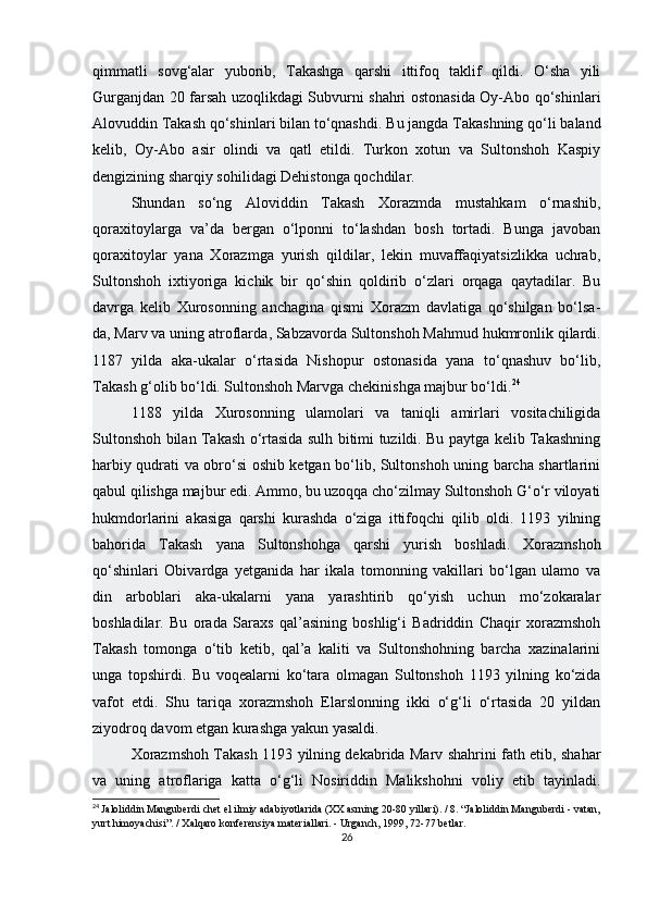 qimmatli   sovg‘alar   yuborib,   Takashga   qarshi   ittifoq   taklif   qildi.   O‘sha   yili
Gurganjdan 20 farsah uzoqlikdagi Subvurni shahri ostonasida Oy-Abo qo‘shinlari
Alovuddin Takash qo‘shinlari bilan to‘qnashdi.  Bu jangda Takashning qo‘li baland
kelib,   Oy-Abo   asir   olindi   va   qatl   etildi.   Turkon   xotun   va   Sultonshoh   Kaspiy
dengizining sharqiy sohilidagi Dehistonga qochdilar.
Shundan   so‘ng   Aloviddin   Takash   Xorazmda   mustahkam   o‘rnashib,
qoraxitoylarga   va’da   bergan   o‘lponni   to‘lashdan   bosh   tortadi.   Bunga   javoban
qoraxitoylar   yana   Xorazmga   yurish   qildilar,   lekin   muvaffaqiyatsizlikka   uchrab,
Sultonshoh   ixtiyoriga   kichik   bir   qo‘shin   qoldirib   o‘zlari   orqaga   qaytadilar.   Bu
davrga   kelib   Xurosonning   anchagina   qismi   Xorazm   davlatiga   qo‘shilgan   bo‘lsa-
da,   Marv va uning atroflarda , Sabzavorda Sultonshoh Mahmud hukmronlik qilardi.
1187   yilda   aka-ukalar   o‘rtasida   Nishopur   ostonasida   yana   to‘qnashuv   bo‘lib,
Takash g‘olib bo‘ldi. Sultonshoh Marvga chekinishga majbur bo‘ldi. 24
1188   yilda   Xurosonning   ulamolari   va   taniqli   amirlari   vositachiligida
Sultonshoh bilan Takash o‘rtasida sulh bitimi tuzildi. Bu paytga kelib Takashning
harbiy qudrati va obro‘si oshib ketgan bo‘lib, Sultonshoh uning barcha shartlarini
qabul qilishga majbur edi. Ammo, bu uzoqqa cho‘zilmay Sultonshoh G‘o‘r viloyati
hukmdorlarini   akasiga   qarshi   kurashda   o‘ziga   ittifoqchi   qilib   oldi.   1193   yilning
bahorida   Takash   yana   Sultonshohga   qarshi   yurish   boshladi.   Xorazmshoh
qo‘shinlari   Obivardga   yetganida   har   ikala   tomonning   vakillari   bo‘lgan   ulamo   va
din   arboblari   aka-ukalarni   yana   yarashtirib   qo‘yish   uchun   mo‘zokaralar
boshladilar.   Bu   orada   Saraxs   qal’asining   boshlig‘i   Badriddin   Chaqir   xorazmshoh
Takash   tomonga   o‘tib   ketib,   qal’a   kaliti   va   Sultonshohning   barcha   xazinalarini
unga   topshirdi.   Bu   voqealarni   ko‘tara   olmagan   Sultonshoh   1193   yilning   ko‘zida
vafot   etdi.   Shu   tariqa   xorazmshoh   Elarslonning   ikki   o‘g‘li   o‘rtasida   20   yildan
ziyodroq davom etgan kurashga yakun yasaldi.
Xorazmshoh Takash 1193 yilning dekabrida Marv shahrini fath etib, shahar
va   uning   atroflariga   katta   o‘g‘li   Nosiriddin   Malikshohni   voliy   etib   tayinladi.
24
  Jaloliddin Manguberdi chet el ilmiy adabiyotlarida (XX asrning 20-80 yillari). / 8. “Jaloliddin Manguberdi - vatan,
yurt himoyachisi”. / Xalqaro konferensiya materiallari. - Urganch, 1999, 72-77 betlar.
26