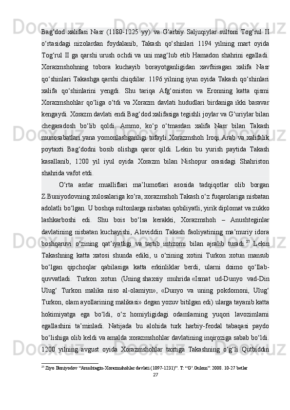 Bag‘dod   xalifasi   Nasr   (1180-1225   yy)   va   G‘arbiy   Saljuqiylar   sultoni   Tog‘rul   II
o‘rtasidagi   nizolardan   foydalanib,   Takash   qo‘shinlari   1194   yilning   mart   oyida
Tog‘rul   II   ga qarshi   urush  ochdi  va  uni  mag‘lub etib  Hamadon  shahrini  egalladi.
Xorazmshohning   tobora   kuchayib   borayotganligidan   xavfsiragan   xalifa   Nasr
qo‘shinlari Takashga qarshi chiqdilar. 1196 yilning iyun oyida Takash qo‘shinlari
xalifa   qo‘shinlarini   yengdi.   Shu   tariqa   Afg‘oniston   va   Eronning   katta   qismi
Xorazmshohlar   qo‘liga   o‘tdi   va   Xorazm   davlati   hududlari   birdaniga   ikki   baravar
kengaydi. Xorazm davlati endi Bag‘dod xalifasiga tegishli joylar va G‘uriylar bilan
chegaradosh   bo‘lib   qoldi.   Ammo,   ko‘p   o‘tmasdan   xalifa   Nasr   bilan   Takash
munosabatlari  yana yomonlashganligi  tufayli  Xorazmshoh Iroqi Arab va xalifalik
poytaxti   Bag‘dodni   bosib   olishga   qaror   qildi.   Lekin   bu   yurish   paytida   Takash
kasallanib,   1200   yil   iyul   oyida   Xorazm   bilan   Nishopur   orasidagi   Shahriston
shahrida vafot etdi.
O‘rta   asrlar   mualliflari   ma’lumotlari   asosida   tadqiqotlar   olib   borgan
Z.Buniyodovning xulosalariga ko‘ra, xorazmshoh Takash o‘z fuqarolariga nisbatan
adolatli bo‘lgan. U boshqa sultonlarga   nisbatan qobiliyatli , yirik diplomat va zukko
lashkarboshi   edi.   Shu   bois   bo‘lsa   kerakki,   Xorazmshoh   –   Anushteginlar
davlatining   nisbatan   kuchayishi,   Aloviddin   Takash   faoliyatining   ma’muriy   idora
boshqaruvi   o‘zining   qat’iyatligi   va   tartib   intizomi   bilan   ajralib   turadi. 25
  Lekin
Takashning   katta   xatosi   shunda   ediki,   u   o‘zining   xotini   Turkon   xotun   mansub
bo‘lgan   qipchoqlar   qabilasiga   katta   erkinliklar   berdi,   ularni   doimo   qo‘llab-
quvvatladi.   Turkon   xotun   (Uning   shaxsiy   muhrida   «Ismat   ud-Dunyo   vad-Din
Ulug‘   Turkon   malika   niso   al-olamiyn»,   «Dunyo   va   uning   pokdomoni,   Ulug‘
Turkon, olam ayollarining malikasi»   degan yozuv bitilgan edi) ularga tayanib katta
hokimiyatga   ega   bo‘ldi,   o‘z   homiyligidagi   odamlarning   yuqori   lavozimlarni
egallashini   ta’minladi.   Natijada   bu   alohida   turk   harbiy-feodal   tabaqasi   paydo
bo‘lishiga olib keldi va amalda xorazmshohlar davlatining inqiroziga sabab bo‘ldi.
1200   yilning   avgust   oyida   Xorazmshohlar   taxtiga   Takashning   o‘g‘li   Qutbiddin
25
  Ziyo Buniyodov “Anushtagin-Xorazmshohlar davlati (1097-1231)”. T : “ G ’. Gulom ”. 2008. 10-27  betlar
27