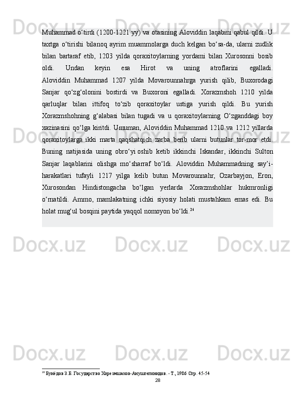 Muhammad o‘tirdi (1200-1221 yy) va otasining Aloviddin laqabini qabul qildi. U
taxtga   o‘tirishi   bilanoq   ayrim   muammolarga   duch   kelgan   bo‘sa-da,   ularni   zudlik
bilan   bartaraf   etib,   1203   yilda   qoraxitoylarning   yordami   bilan   Xurosonni   bosib
oldi.   Undan   keyin   esa   Hirot   va   uning   atroflarini   egalladi.
Aloviddin   Muhammad   1207   yilda   Movarounnahrga   yurish   qilib,   Buxorodagi
Sanjar   qo‘zg‘olonini   bostirdi   va   Buxoroni   egalladi.   Xorazmshoh   1210   yilda
qarluqlar   bilan   ittifoq   to‘zib   qoraxitoylar   ustiga   yurish   qildi.   Bu   yurish
Xorazmshohning   g‘alabasi   bilan   tugadi   va   u   qoraxitoylarning   O‘zganddagi   boy
xazinasini   qo‘lga  kiritdi.   Umuman,   Aloviddin   Muhammad   1210   va  1212   yillarda
qoraxitoylarga   ikki   marta   qaqshatqich   zarba   berib   ularni   butunlar   tor-mor   etdi.
Buning   natijasida   uning   obro‘yi   oshib   ketib   ikkinchi   Iskandar ,   ikkinchi   Sulton
Sanjar   laqablarini   olishga   mo‘sharraf   bo‘ldi.   Aloviddin   Muhammadning   say’i-
harakatlari   tufayli   1217   yilga   kelib   butun   Movarounnahr,   Ozarbayjon,   Eron,
Xurosondan   Hindistongacha   bo‘lgan   yerlarda   Xorazmshohlar   hukmronligi
o‘rnatildi.   Ammo,   mamlakatning   ichki   siyosiy   holati   mustahkam   emas   edi.   Bu
holat mug‘ul bosqini paytida yaqqol nomoyon bo‘ldi. 26
26
  Бунёдов З.Б. Государство Хорезмшахов-Ануштегинидов. -Т., 1986  Стр. 45-54
28 