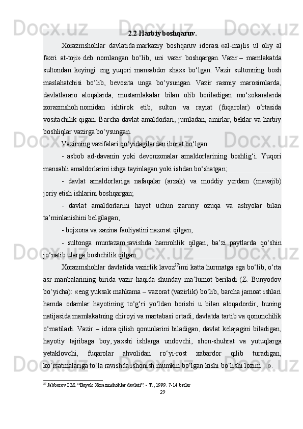 2.2   Harbiy boshqaruv.
Xorazmshohlar   davlatida   markaziy   boshqaruv   idorasi   «al-majlis   ul   oliy   al
faxri   at-toji»   deb   nomlangan   bo‘lib,   uni   vazir   boshqargan.   Vazir   –   mamlakatda
sultondan   keyingi   eng   yuqori   mansabdor   shaxs   bo‘lgan.   Vazir   sultonning   bosh
maslahatchisi   bo‘lib,   bevosita   unga   bo‘ysungan.   Vazir   rasmiy   marosimlarda,
davlatlararo   aloqalarda,   mustamlakalar   bilan   olib   boriladigan   mo‘zokaralarda
xorazmshoh   nomidan   ishtirok   etib ,   sulton   va   rayiat   (fuqarolar)   o‘rtasida
vositachilik qigan. Barcha davlat amaldorlari, jumladan, amirlar, beklar va harbiy
boshliqlar vazirga bo‘ysungan.
Vazirning vazifalari qo‘yidagilardan iborat bo‘lgan:
-   asbob   ad-davanin   yoki   devonxonalar   amaldorlarining   boshlig‘i.   Yuqori
mansabli amaldorlarini ishga tayinlagan yoki ishdan bo‘shatgan;
-   davlat   amaldorlariga   nafaqalar   (arzak)   va   moddiy   yordam   (mavajib)
joriy   etish ishlarini boshqargan ;
-   davlat   amaldorlarini   hayot   uchun   zaruriy   ozuqa   va   ashyolar   bilan
ta’minlanishini belgilagan;
- bojxona va xazina faoliyatini nazorat qilgan;
-   sultonga   muntazam   ravishda   hamrohlik   qilgan ,   ba’zi   paytlarda   qo‘shin
jo‘natib ularga boshchilik qilgan.
Xorazmshohlar davlatida vazirlik lavoz 27
imi katta hurmatga ega bo‘lib, o‘rta
asr   manbalarining   birida   vazir   haqida   shunday   ma’lumot   beriladi   (Z.   Bunyodov
bo‘yicha): «eng yuksak mahkama – vazorat (vazirlik) bo‘lib, barcha jamoat ishlari
hamda   odamlar   hayotining   to‘g‘ri   yo‘ldan   borishi   u   bilan   aloqadordir,   buning
natijasida mamlakatning chiroyi va martabasi ortadi, davlatda tartib va qonunchilik
o‘rnatiladi. Vazir  – idora   qilish qonunlarini  biladigan , davlat  kelajagini  biladigan,
hayotiy   tajribaga   boy,   yaxshi   ishlarga   undovchi ,   shon-shuhrat   va   yutuqlarga
yetaklovchi,   fuqarolar   ahvolidan   ro‘yi-rost   xabardor   qilib   turadigan,
ko‘rsatmalariga to‘la ravishda ishonish mumkin bo‘lgan kishi bo‘lishi lozim…».
27
  Jabborov I.M. “Buyuk Xorazmshohlar davlati”. - T., 1999. 7-14 betlar
29