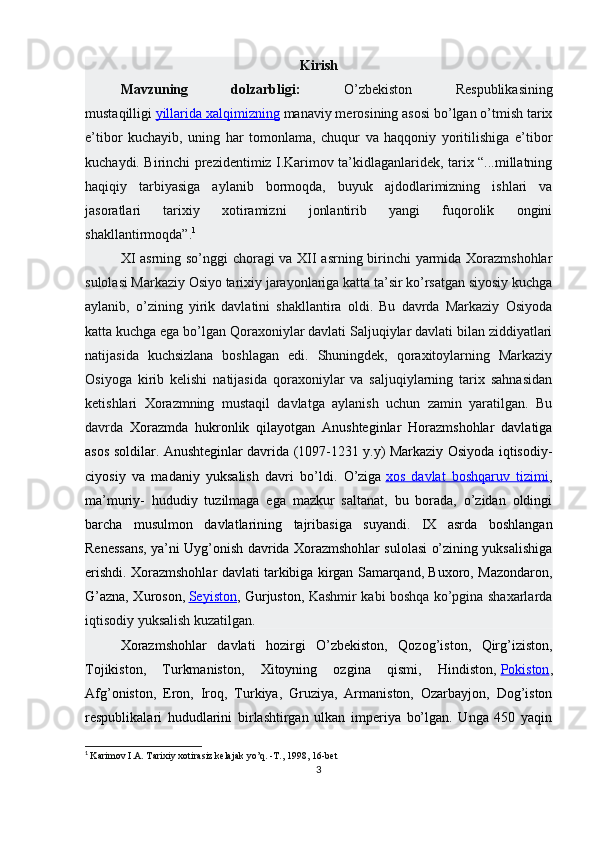 Kirish
Mavzuning   dolzarbligi:   O’zbekiston   Respublikasining
mustaqilligi   yillarida xalqimizning   manaviy merosining asosi bo’lgan o’tmish tarix
e’tibor   kuchayib,   uning   har   tomonlama,   chuqur   va   haqqoniy   yoritilishiga   e’tibor
kuchaydi. Birinchi prezidentimiz I.Karimov ta’kidlaganlaridek, tarix “...millatning
haqiqiy   tarbiyasiga   aylanib   bormoqda,   buyuk   ajdodlarimizning   ishlari   va
jasoratlari   tarixiy   xotiramizni   jonlantirib   yangi   fuqorolik   ongini
shakllantirmoqda”. 1
XI asrning so’nggi choragi va XII asrning birinchi yarmida Xorazmshohlar
sulolasi Markaziy Osiyo tarixiy jarayonlariga katta ta’sir ko’rsatgan siyosiy kuchga
aylanib,   o’zining   yirik   davlatini   shakllantira   oldi.   Bu   davrda   Markaziy   Osiyoda
katta kuchga ega bo’lgan Qoraxoniylar davlati Saljuqiylar davlati bilan ziddiyatlari
natijasida   kuchsizlana   boshlagan   edi.   Shuningdek,   qoraxitoylarning   Markaziy
Osiyoga   kirib   kelishi   natijasida   qoraxoniylar   va   saljuqiylarning   tarix   sahnasidan
ketishlari   Xorazmning   mustaqil   davlatga   aylanish   uchun   zamin   yaratilgan.   Bu
davrda   Xorazmda   hukronlik   qilayotgan   Anushteginlar   Horazmshohlar   davlatiga
asos soldilar. Anushteginlar davrida (1097-1231 y.y) Markaziy Osiyoda iqtisodiy-
ciyosiy   va   madaniy   yuksalish   davri   bo’ldi.   O’ziga   xos   davlat   boshqaruv   tizimi ,
ma’muriy-   hududiy   tuzilmaga   ega   mazkur   saltanat,   bu   borada,   o’zidan   oldingi
barcha   musulmon   davlatlarining   tajribasiga   suyandi.   IX   asrda   boshlangan
Renessans, ya’ni Uyg’onish davrida Xorazmshohlar sulolasi o’zining yuksalishiga
erishdi. Xorazmshohlar davlati tarkibiga kirgan Samarqand, Buxoro, Mazondaron,
G’azna, Xuroson,   Seyiston , Gurjuston,   Kashmir kabi boshqa ko’pgina shaxarlarda
iqtisodiy yuksalish kuzatilgan.
Xorazmshohlar   davlati   hozirgi   O’zbekiston,   Qozog’iston,   Qirg’iziston,
Tojikiston,   Turkmaniston,   Xitoyning   ozgina   qismi,   Hindiston,   Pokiston ,
Afg’oniston,   Eron,   Iroq,   Turkiya,   Gruziya,   Armaniston,   Ozarbayjon,   Dog’iston
respublikalari   hududlarini   birlashtirgan   ulkan   imperiya   bo’lgan.   Unga   450   yaqin
1
  Karimov I.A. Tarixiy xotirasiz kelajak yo’q. -T., 1998, 16-bet
3