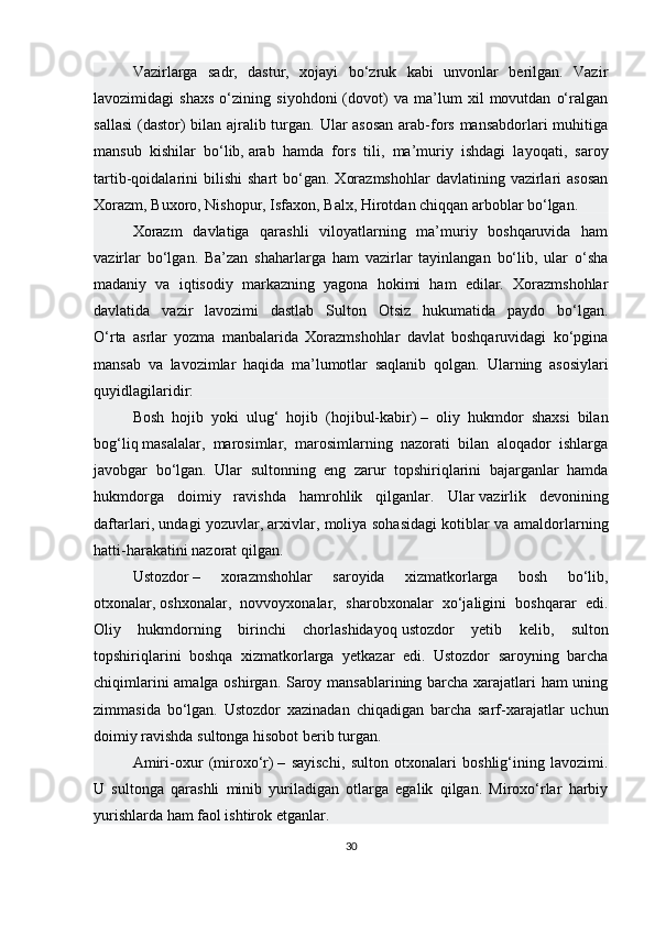 Vazirlarga   sadr,   dastur,   xojayi   bo‘zruk   kabi   unvonlar   berilgan.   Vazir
lavozimidagi   shaxs   o‘zining   siyohdoni   (dovot)   va   ma’lum   xil   movutdan   o‘ralgan
sallasi  (dastor)  bilan ajralib turgan. Ular  asosan  arab-fors mansabdorlari muhitiga
mansub   kishilar   bo‘lib,   arab   hamda   fors   tili ,   ma’muriy   ishdagi   layoqati,   saroy
tartib-qoidalarini  bilishi   shart   bo‘gan.   Xorazmshohlar   davlatining  vazirlari  asosan
Xorazm, Buxoro,   Nishopur , Isfaxon, Balx, Hirotdan chiqqan arboblar bo‘lgan. 
Xorazm   davlatiga   qarashli   viloyatlarning   ma’muriy   boshqaruvida   ham
vazirlar   bo‘lgan.   Ba’zan   shaharlarga   ham   vazirlar   tayinlangan   bo‘lib,   ular   o‘sha
madaniy   va   iqtisodiy   markazning   yagona   hokimi   ham   edilar.   Xorazmshohlar
davlatida   vazir   lavozimi   dastlab   Sulton   Otsiz   hukumatida   paydo   bo‘lgan.
O‘rta   asrlar   yozma   manbalarida   Xorazmshohlar   davlat   boshqaruvidagi   ko‘pgina
mansab   va   lavozimlar   haqida   ma’lumotlar   saqlanib   qolgan.   Ularning   asosiylari
quyidlagilaridir:  
Bosh   hojib   yoki   ulug‘   hojib   (hojibul-kabir)   –   oliy   hukmdor   shaxsi   bilan
bog‘liq   masalalar ,   marosimlar,   marosimlarning   nazorati   bilan   aloqador   ishlarga
javobgar   bo‘lgan.   Ular   sultonning   eng   zarur   topshiriqlarini   bajarganlar   hamda
hukmdorga   doimiy   ravishda   hamrohlik   qilganlar.   Ular   vazirlik   devonining
daftarlari , undagi yozuvlar,   arxivlar , moliya sohasidagi kotiblar va amaldorlarning
hatti-harakatini nazorat qilgan.
Ustozdor   –   xorazmshohlar   saroyida   xizmatkorlarga   bosh   bo‘lib,
otxonalar,   oshxonalar ,   novvoyxonalar,   sharobxonalar   xo‘jaligini   boshqarar   edi.
Oliy   hukmdorning   birinchi   chorlashidayoq   ustozdor   yetib   kelib ,   sulton
topshiriqlarini   boshqa   xizmatkorlarga   yetkazar   edi.   Ustozdor   saroyning   barcha
chiqimlarini amalga oshirgan. Saroy mansablarining barcha xarajatlari ham uning
zimmasida   bo‘lgan.   Ustozdor   xazinadan   chiqadigan   barcha   sarf-xarajatlar   uchun
doimiy ravishda sultonga hisobot berib turgan.
Amiri-oxur   (miroxo‘r)   –   sayischi,   sulton   otxonalari   boshlig‘ining   lavozimi.
U   sultonga   qarashli   minib   yuriladigan   otlarga   egalik   qilgan.   Miroxo‘rlar   harbiy
yurishlarda ham faol ishtirok etganlar.
30 