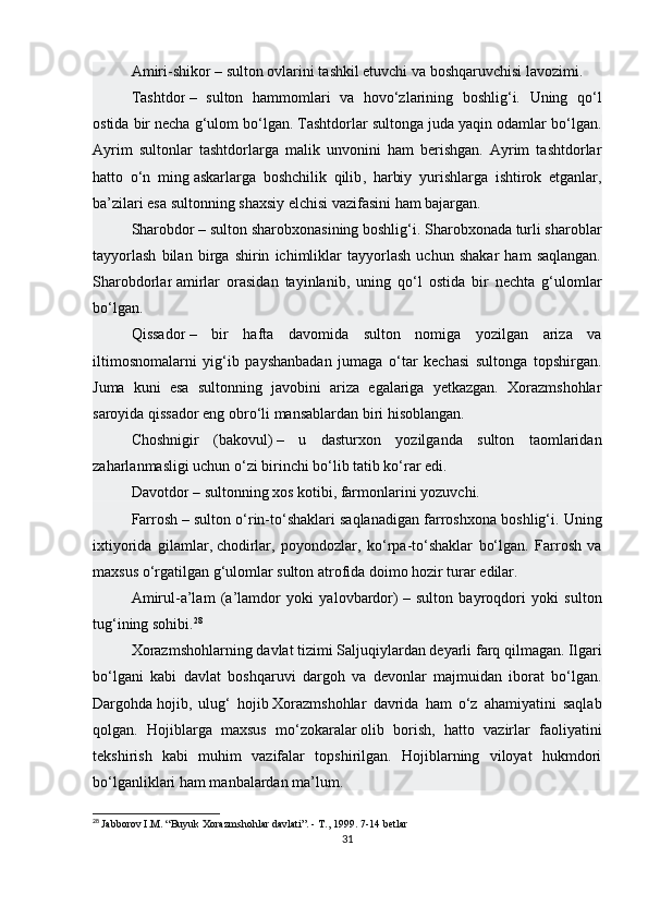 Amiri-shikor   – sulton ovlarini tashkil etuvchi va boshqaruvchisi lavozimi.
Tashtdor   –   sulton   hammomlari   va   hovo‘zlarining   boshlig‘i.   Uning   qo‘l
ostida bir necha g‘ulom bo‘lgan. Tashtdorlar sultonga juda yaqin odamlar bo‘lgan.
Ayrim   sultonlar   tashtdorlarga   malik   unvonini   ham   berishgan.   Ayrim   tashtdorlar
hatto   o‘n   ming   askarlarga   boshchilik   qilib ,   harbiy   yurishlarga   ishtirok   etganlar,
ba’zilari esa sultonning shaxsiy elchisi vazifasini ham bajargan.
Sharobdor   – sulton sharobxonasining boshlig‘i. Sharobxonada turli sharoblar
tayyorlash   bilan   birga   shirin   ichimliklar   tayyorlash   uchun   shakar   ham   saqlangan.
Sharobdorlar   amirlar   orasidan   tayinlanib ,   uning   qo‘l   ostida   bir   nechta   g‘ulomlar
bo‘lgan.
Qissador   –   bir   hafta   davomida   sulton   nomiga   yozilgan   ariza   va
iltimosnomalarni   yig‘ib   payshanbadan   jumaga   o‘tar   kechasi   sultonga   topshirgan.
Juma   kuni   esa   sultonning   javobini   ariza   egalariga   yetkazgan.   Xorazmshohlar
saroyida qissador eng obro‘li mansablardan biri hisoblangan.
Choshnigir   (bakovul)   –   u   dasturxon   yozilganda   sulton   taomlaridan
zaharlanmasligi uchun o‘zi birinchi bo‘lib tatib ko‘rar edi.
Davotdor   –   sultonning xos kotibi , farmonlarini yozuvchi.
Farrosh   – sulton o‘rin-to‘shaklari saqlanadigan farroshxona boshlig‘i. Uning
ixtiyorida   gilamlar,   chodirlar ,   poyondozlar,   ko‘rpa-to‘shaklar   bo‘lgan.   Farrosh   va
maxsus o‘rgatilgan g‘ulomlar sulton atrofida doimo hozir turar edilar.
Amirul-a’lam   (a’lamdor   yoki   yalovbardor)   –   sulton   bayroqdori   yoki   sulton
tug‘ining sohibi. 28
Xorazmshohlarning davlat tizimi Saljuqiylardan deyarli farq qilmagan. Ilgari
bo‘lgani   kabi   davlat   boshqaruvi   dargoh   va   devonlar   majmuidan   iborat   bo‘lgan.
Dargohda   hojib,   ulug‘   hojib   Xorazmshohlar   davrida   ham   o‘z   ahamiyatini   saqlab
qolgan.   Hojiblarga   maxsus   mo‘zokaralar   olib   borish ,   hatto   vazirlar   faoliyatini
tekshirish   kabi   muhim   vazifalar   topshirilgan.   Hojiblarning   viloyat   hukmdori
bo‘lganliklari ham manbalardan ma’lum.
28
  Jabborov I.M. “Buyuk Xorazmshohlar davlati”. - T., 1999.  7-14  betlar
31 