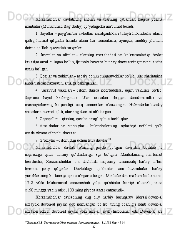 Xorazmshohlar   davlatining   aholisi   va   ularning   qatlamlari   haqida   yozma
manbalar (Muhammad Bag‘dodiy) qo‘yidagicha ma’lumot beradi.
1. Sayidlar   – payg‘ambar avlodlari sanalganliklari tufayli hukmdorlar ularni
qattiq   hurmat   qilganlar   hamda   ularni   har   tomonlama ,   ayniqsa,   moddiy   jihatdan
doimo qo‘llab-quvvatlab turganlar.
2.   Imomlar   va   olimlar   –   ularning   maslahatlari   va   ko‘rsatmalariga   davlat
ishlariga amal qilingan bo‘lib, ijtimoiy hayotda bunday shaxslarning mavqei ancha
ustun bo‘lgan.
3.   Qozilar va xokimlar   – asosiy qonun chiqaruvchilar bo‘lib, ular shariatning
aholi ustidan nazoratini amalga oshirganlar.
4.   Tasavvuf   vakillari   –   islom   dinida   noortodoksal   oqim   vakillari   bo‘lib,
faqirona   hayot   kechirganlar.   Ular   orasidan   chiqqan   donishmandlar   va
mashoyixlarning   ko‘pchiligi   xalq   tomonidan   e’zozlangan.   Hukmdorlar   bunday
shaxslarni hurmat qilib , ularning duosini olib turgan.
5. Oqsoqollar   – qishloq, qasaba, urug‘-qabila boshliqlari.
6.   Amaldorlar   va   sipohiylar   –   hukmdorlarning   joylardagi   noiblari   qo‘li
ostida xizmat qiluvchi shaxslar.
7. G‘oziylar   – islom dini uchun kurashuvlar. 29
Xorazmshohlar   davlati   o‘zining   paydo   bo‘lgan   davridan   boshlab   to
inqiroziga   qadar   doimiy   qo‘shinlariga   ega   bo‘lgan.   Manbalarning   ma’lumot
berishicha,   Xorazmshohlar   o‘z   davlatida   majburiy   umumxalq   harbiy   ta’lim
tizimini   joriy   qilganlar.   Davlatdagi   qo‘shinlar   soni   hukmdorlar   harbiy
yurishlarining ko‘lamiga qarab o‘zgarib turgan. Manbalardan ma’lum bo‘lishicha,
1218   yilda   Muhammad   xorazmshoh   yalpi   qo‘shinlar   ko‘rigi   o‘tkazib,   unda
«150   mingga yaqin otliq , 100 ming piyoda askar qatnashdi».
Xorazmshohlar   davlatining   eng   oliy   harbiy   boshqaruv   idorasi   devon-al
arz   (yoki   devon-al   jaysh )   deb   nomlangan   bo‘lib,   uning   boshlig‘i   sohib   devon-al
arz   ( ёки   sohibi   devon-al   jaysh,   yoki   ariz-al   jaysh)   hisoblanar   edi.   Devon-al   arz
29
  Бунёдов З.Б. Государство Хорезмшахов-Ануштегинидов. -Т., 1986  Стр. 45-54
32