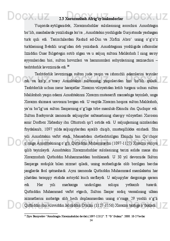 2.3 Xorazmshoh Afrig’iy hukmdorlar
Yuqorida   aytilganidek ,   Xorazmshohlar   sulolasining   asoschisi   Anushtagin
bo‘lib, manbalarda yozilishiga ko‘ra , Anushtakin yoshligida Gurjistonda yashagan
turk   quli   edi.   Tarixchilardan   Rashid   ad-Din   va   Xofizi   Abro‘   uning   o‘g‘o‘z
turklarining   Bekdili   urug‘idan   deb   yozishadi.   Anushtaginni   yoshligida   isfaxsolar
Izziddin   Onar   Bilgategin   sotib   olgan   va   u   saljuq   sultoni   Malikshoh   I   ning   saroy
ayyonlaridan   biri,   sulton   hovuzlari   va   hammomlari   ashyolarining   xazinachisi   –
tashtdorlik lavozimida edi. 30
Tashtdorlik   lavozimiga   sulton   juda   yaqin   va   ishonchli   odamlarini   tayinlar
edi   va   ko‘p   o‘tmay   Anushtakin   sultonning   yaqinlaridan   biri   bo‘lib   qoladi.
Tashtdorlik uchun zarur harajatlar Xorazm  viloyatidan kelib turgani  uchun sulton
Malikshoh yaqin odami Anushtakinni Xorazm mutasarifi mansabiga tayinlab, unga
Xorazm shixnasi unvonini bergan edi. U vaqtda Xorazm hoqimi sulton Malikshoh,
ya’ni  bo‘lg‘usi sulton Sanjarning o‘g‘liga tobe mamluk-Ekinchi  ibn Quchqor edi.
Sulton   Barkyoruk   zamonida   saljuqiylar   saltanatining   sharqiy   viloyatlari   Xuroson
amir   Dodbex   Xabashiy   ibn   Oltintosh   qo‘l   ostida   edi.   U   saljuqlarning   nizolaridan
foydalanib,   1097   yilda   saljuqiylardan   ajralib   chiqib ,   mustaqillikka   erishadi.   Shu
yili   Anushtakin   vafot   etadi.   Mansabdan   chetlashtirilgan   Ekinchi   bin   Qo‘chqor
o‘rniga Anushtakining o‘g‘li Qutbiddin Muhammadni (1097-1127) Xorazm voliysi
qilib   tayinlaydi.   Anushtakin   Xorazmshohlar   sulolasining   tarixi   aslida   mana   shu
Xorazmshoh   Qutbiddin   Muhammaddan   boshlanadi.   U   30   yil   davomida   Sulton
Sanjarga   sodiqlik   bilan   xizmat   qiladi,   uning   raxbarligida   olib   borilgan   barcha
janglarda   faol   qatnashadi.   Ayni   zamonda   Qutbiddin   Muhammad   mamlakatni   har
jihatdan   taraqqiy   etishda   astoydil   kuch   sarflaydi.   U   saljuqiylar   dargoxiga   qaram
edi.   Har   yili   markazga   undirilgan   soliqni   yetkazib   turardi.
Qutbiddin   Muhammad   vafot   etgach,   Sulton   Sanjar   sodiq   vassalining   ulkan
xizmatlarini   inobatga   olib   hech   ikqilanmasdan   uning   o‘rniga   29   yoshli   o‘g‘li
Qutbiddin ibn Aloviddin Jaloliddin Otsizni (1127-1156) Xorazm taxtiga o‘tkazadi. 
30
  Ziyo Buniyodov “Anushtagin-Xorazmshohlar davlati (1097-1231)”. T: “G’.Gulom”. 2008. 10-27 betlar
34 