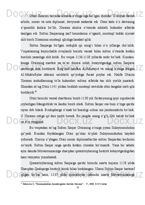 Otsiz Xorazm tarixida aloxida o‘ringa ega bo‘lgan shohdir. U buyuk davlat
arbobi,   moxir   va   usta   diplomat,   dovyurak   sarkarda   edi.   Otasi   kabi   o‘z   davrining
o‘qimishli   kishisi   bo‘lib,   Xorazm   aholisi   o‘rtasida   adolatli   hukmdor   sifatida
tanilgan   edi.   Sulton   Sanjarning   zaif   tomonlarini   o‘rganib,   mustaqil   tashki   siyosat
olib borib Xorazmni mustaqil qilishga harakat qildi.
Sulton   Sanjarga   bo‘lgan   sodiqlik   ipi   uzog‘i   bilan   o‘n   yillarga   cho‘zildi.
Voqealarning   keyinchalik   rivojlanib   borishi   vassal   bilan   sulton   o‘rtasida   keskin
burilish yasashga  olib keldi. Bu voqea 1136-1138 yillarda sodir bo‘ladi. Kundan-
kunga   Otsizning   mavkei   va   ta’sir   doirasi   oshib   borayotganligi   sulton   Sanjarni
xavotirga   sola   boshlaydi.   Bog‘dod   halifasi   Al-Mustajid   va   uning   o‘rniga   kelgan
Al-Muktofiylar   ikkisini   urishtirib   qo‘yishga   fursat   poylar   edi.   Halifa   Otsizni
Xorazm   xududlarining   to‘la   hukmdori   sultoni   sifatida   tan   olib   yorlik   junatadi.
Shundan so‘ng Otsiz 1141 yildan boshlab mustaqil ravishda oltin tangalar zarb qila
boshlaydi. 31
Otsiz birinchi vassal shartlarini buzib 1130 yili Sirdaryoning quyi oqimlarida
joylashgan Mangishlok va Jandni bosib oladi. Sulton Sanjar esa buni o‘ziga qarshi
isyon deb biladi. Boshqalarga o‘rnak bo‘lmasligi uchun uni jazolamokchi bo‘ladi.
U Xorazm  ustiga qo‘shin tortib boradi. Bu jangda uning o‘g‘li  Otli halok bo‘ladi
va o‘zi yengiladi.
Bu voqeadan so‘ng Sulton Sanjar Otsizning o‘rniga jiyani Sulaymonshohni
qo‘yadi.   Bundan   foydalangan   Otsiz   qo‘shin   to‘plab   Sulaymonshohni   haydab
yuboradi. Oxirini o‘ylagan Otsiz moxir diplomatlarcha sulton Sanjardan kechirim
so‘raydi.   Sulton   Sanjar   unga   qarshi   keskin   choralar   ko‘rmaydi.   Yana   bir   sababi
ayni damda Movarounnaxrga sharqdan qoraxitoylarning bostirib kelayotganligidan
ham vaziyatni yumshatadi.
Qoraxitoylarning   sulton   Sanjarga   qarshi   birinchi   marta   hujumi   1128   yilda
Sharqdan Qashqarga bostirib kirish bilan boshlangan. Ularni Sulton Sanjar bartaraf
qilgan   bo‘lsa   ham,   1137   yilda   qoraxitoylar   ikkinchi   marta   Movarounnaxrga
31
  Saburova.S, “Xorazmshohlar-Anushteginlar davrida Xorazm”. - T., 2008. 82-91 betlar
35 