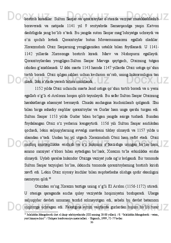 bostirib   kiradilar.   Sulton   Sanjar   va   qoraxitoylar   o‘rtasida   vaziyat   murakkablashib
boraveradi   va   natijada   1141   yil   9   sentyabrda   Samarqandga   yaqin   Katvon
dashtligida  jang bo‘lib o‘tadi. Bu  jangda  suton  Sanjar  mag‘lubiyatga uchraydi   va
o‘zi   qochib   ketadi.   Qoraxitoylar   butun   Movarouunnaxrni   egallab   oladilar.
Xorazmshoh   Otsiz   Sanjarning   yengilganidan   ustalik   bilan   foydlanadi.   U   1141-
1142   yillarda   Xurosonga   bostirib   kiradi.   Marv   va   Nishopurni   egallaydi.
Qoraxitoylardan   yengilgan   Sulton   Sanjar   Marvga   qaytgach ,   Otsizning   tutgan
ishidan g‘azablanadi. U ikki marta 1143 hamda 1147 yillarda Otsiz ustiga qo‘shin
tortib boradi. Otsiz qilgan ishlari uchun kechirim so‘rab, uning hukmronligini tan
oladi. Ikki o‘rtada yarash bitimi imzolandi.
1152 yilda Otsiz uchinchi marta Jand ustiga qo‘shin tortib boradi va u yerni
egallab o‘g‘li el-Arslonni hoqim qilib tayinlaydi. Bu safar Sulton Sanjar Otsizning
harakatlariga   ahamiyat   bermaydi.   Chunki   anchagina   kuchsizlanib   qolgandi.   Shu
bilan   birga   ashadiy   raqiblar   qoraxitoylar   va   Gurlar   ham   unga   qarshi   turgan   edi.
Sulton   Sanjar   1153   yilda   Gurlar   bilan   bo‘lgan   jangda   asirga   tushadi.   Bundan
foydalangan   Otsiz   o‘z   yerlarini   kengaytirdi.   1156   yili   Sulton   Sanjar   asirlikdan
qochadi,   lekin   saljuqiylarning   avvalgi   mavkeini   tiklay   olmaydi   va   1157   yilda   u
olamdan   o‘tadi.   Undan   bir   yil   utgach   Xorazmshoh   Otsiz   ham   vafot   etadi.   Otsiz
mutloq   mustaqillikka   erishish   va   o‘z   hukmini   o‘tkazishga   uringan   bo‘lsa   ham,
ammo   moxiyat   e’tibori   bilan   aytadigan   bo‘lsak,   Xorazm   to‘la   erkinlikka   erisha
olmaydi. Uylab qaralsa hukmdor Otsizga vaziyat juda og‘ir kelgandi. Bir tomonda
Sulton   Sanjar   tazyiqlari   bo‘lsa,   ikkinchi   tomonda   qoraxitoylarning   bostirib   kirish
xavfi   edi.  Lekin  Otsiz  siyosiy  kuchlar  bilan  raqobatlasha  olishga  qodir   ekanligini
namoyon qildi. 32
Otsizdan  so‘ng  Xorazm  taxtiga  uning o‘g‘li   El  Arslon  (1156-1172)  utiradi.
U   otasiga   qaraganda   ancha   qulay   vaziyatda   hoqimiyatni   boshqaradi.   Ularga
saljuqiylar   davlati   umuman   taxdid   solmayotgan   edi,   sababi   bu   davlat   batamom
inqirozga   uchragan   edi.   Fakatgina   ayrim   vaqtlarda   gurlardan   hujum   bo‘lib   turar
32
  Jaloliddin Manguberdi chet el ilmiy adabiyotlarida (XX asrning 20-80 yillari). / 8. “Jaloliddin Manguberdi - vatan,
yurt himoyachisi”. / Xalqaro konferensiya materiallari. - Urganch, 1999, 72-77 betlar.
36 