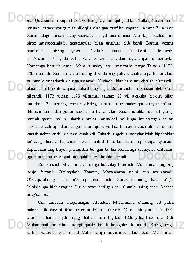 edi. Qoraxoniylar kugirchok bekliklarga aylanib qolgandilar. Xullas, Xorazmning
mustaqil  taraqqiyotiga tuskinlik qila oladigan xavf kolmagandi. Ammo El  Arslon
Xurosondagi   bunday   qulay   vaziyatdan   foydalana   olmadi.   Albatta,   u   xududlarini
biroz   mustaxkamladi,   qoraxitoylar   bilan   urushlar   olib   bordi.   Barcha   yozma
manbalar   unining   yaxshi   fazilatli   shaxs   ekanligini   ta’kidlaydi.
El   Arslon   1172   yilda   vafot   etadi   va   ayni   shundan   foydalangan   qoraxitoylar
Xorazmga   bostirib   kiradi.   Mana   shunday   kiyin   vaziyatda   taxtga   Takash   (1172-
1200)   utiradi.   Xorazm   davlati   uning   davrida   eng   yuksak   chukqilarga   ko‘tardiladi
va   buyuk   davlatlardan   biriga   aylanadi.   Kiyinchiliklar   ham   uni   chetlab   o‘tmaydi.,
otasi   hal   i   tiriklik   vaqtida   Takashning   ogasi   Sultonshohni   merosxur   deb   e’lon
qilgandi.   1172   yildan   1193   yilgacha,   salkam   20   yil   aka-uka   bir-biri   bilan
kurashadi. Bu kurashga   chek quyilishiga sabab , bir tomondan qoraxitoylar bo‘lsa ,
ikkinchi   tomondan   gurlar   xavf   solib   turgandilar.   Xorazmshohlar   qoraxitoylarga
mutlok   qaram   bo‘lib,   ulardan   butkul   mustakkil   bo‘lishga   intilayotgan   edilar.
Takash   xuddi   ajdodlari   singari   mustaqillik   yo‘lida   tinmay   kurash   olib   bordi.   Bu
kurash uchun kuchli qo‘shin kerak edi. Takash jangchi suvoriylar izlab kipchoklar
xo‘zuriga   boradi.   Kipchoklar   xoni   JonkishII   Turkon   xotinning   kiziga   uylanadi.
Kipchoklarning   Bayot   qabilasidan   bo‘lgan   bu   kiz   Xorazmga   uroniylar,   karluklar,
ugraqlar va hal aj singari turk qabilalarini boshlab keladi.
Xorazmshoh   Muhammad   onasiga   butunlay   tobe   edi.   Muhammadning   eng
kenja   farzandi   O‘zloqshoh   Xorazm,   Mozandaron   noibi   etib   tayinlanadi.
O‘zloqshohning   onasi   o‘zining   jiyani   edi.   Xorazmshohning   katta   o‘g‘li
Jaloliddinga   kichkinagina   Gur   viloyati   berilgan   edi.   Chunki   uning   onasi   Boshqa
urug‘dan edi.
Ona   izmidan   chiqolmagan   Alouddin   Muhammad   o‘zining   20   yillik
hukmronlik   davrini   fakat   urushlar   bilan   o‘tkazadi.   U   qoraxitoylardan   kutilish
choralrini   ham   izlaydi.   Bunga   bahona   ham   topiladi.   1206   yilda   Buxoroda   Sadr
Muhammad   ibn   Abudulazizgi   qarshi   hal   k   ko‘zgolon   ko‘taradi.   Ko‘zgolonga
kalkon   yasovchi   xunarmand   Malik   Sanjar   boshchilik   qiladi.   Sadr   Muhammad
37 