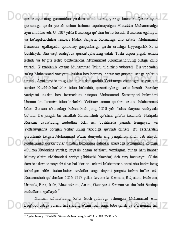 qoraxitoylarning   gurxonidan   yordam   so‘rab   uning   yoniga   kochadi.   Qoraxitoylar
gurxoniga   qarshi   yurish   uchun   bahona   topolmayotgan   Alouddin   Muhammadga
ayni muddao edi. U 1207 yilda Buxoroga qo‘shin tortib boradi. Buxoroni egallaydi
va   ko‘zgolonchiliar   raxbari   Malik   Sanjarni   Xorazmga   olib   ketadi.   Muhammad
Buxoroni   egallagach,   qoraxitoy   gurgonlariga   qarshi   urushga   tayyorgarlik   ko‘ra
boshlaydi.   Shu   vaqt   oralig‘ida   qoraxitoylarning   vakili   Tushi   ulpon   yigish   uchun
keladi   va   to‘g‘ri   kelib   bezbetlarcha   Muhammad   Xorazmshohning   oldiga   kelib
utiradi.   G‘azablanib   ketgan   Muhammad   Tulini   uldirtirib   yuboradi.   Bu   voqeadan
so‘ng Muhammad vaziyatni kuldan boy bermay, qoraxitoy gurxoni ustiga qo‘shin
tortadi.  Ayni  paytda  mugullar  ta’kibidan qochib  Yettisuvga  chekingan  naymanlar
sardori   Kuchluk   karluklar   bilan   birlashib ,   qoraxitoylarga   zarba   beradi.   Bunday
vaziyatni   kuldan   boy   bermaslikni   istagan   Muhammad   Samarqand   hukmdori
Usmon   ibn   Ibroxim   bilan   birlashib   Yettisuv   tomon   qo‘shin   tortadi.   Muhammad
bilan   Gurxon   o‘rtasidagi   kakshatkich   jang   1210   yili   Tolos   daryosi   vodiysida
bo‘ladi.   Bu   jangda   bir   amallab   Xorazmshoh   qo‘shini   galaba   kozonadi.   Natijada
Xorazm   davlatining   xududlari   XIII   asr   boshlarida   yanada   kengayadi   va
Yettisuvgacha   bo‘lgan   yerlar   uning   tarkibiga   qo‘shib   olinadi.   Bu   zafarlardan
gururlanib   ketgan   Muhammad   o‘zini   dunyoda   eng   yengilmas   shoh   deb   ataydi.
Muhammad   qoraxitoylar   ustidan   kozongan   galabasi   sharafiga   o‘zugining   ko‘ziga
«Sulton   Xudoning   yerdagi   soyasi»   degan   so‘zlarni   yozdirgan,   bunga   ham   kanoat
kilmay   o‘zini   «Mskandari   soniy»   (Ikkinchi   Iskandar)   deb   atay   boshlaydi.   O’sha
davrda islom ximoyachisi va hal klar hal oskori Muhammad nomi shu kadar keng
tarkalgan   ediki,   butun-butun   davlatlar   unga   deyarli   jangsiz   taslim   bo‘lar   edi.
Xorazmshoh  qo‘shinlari   1215-1217  yillar   davomida  Kerman,  Buljiston,   Makrom,
Urmo‘z, Fors, Iroki,   Mozandaron , Arron, Ozor  yurti  Shirvon va shu kabi  Boshqa
xududlarni egallaydi. 33
Xorazm   saltanatining   katta   kuch-qudratiga   ishongan   Muhammad   endi
Bog‘dod ustiga yurish, hal  ifaning o‘zini ham unga tobe qilish va o‘z nomini hal
33
  Oydin Tonariy. “Jaloliddin Xorazmshoh va uning davri”. T. - 1999. 20-31 betlar
38 