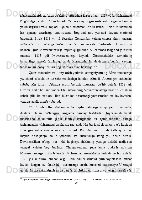 ifalik markazida xutbaga qo‘shib o‘qittirishga karor qiladi. 1217 yilda Muhammad
Bog‘dodga   qarshi   qo‘shin   tortadi.   Yaqinlashay   deganlarida   kutilmaganda   hamma
yokni   izgirin   sovuk   kopladi.   Qo‘shin   sovukdan   kirilib   ketadi.   Lekin   Muhammad
har   qanday   daxshatga   qaramasdan,   Bog‘dod   sari   yurishni   davom   ettirishni
buyuradi.   Birok   1218   yil   10   fevralda   Xorazmdan   kelgan   chopar   shum   xabarni
yetkazadi.   Bu   xabarga   ko‘ra   sharqdan   mugul-tatar   lashkarlari   Chingizxon
boshchiligida Movarounnaxrga hujum  qilgandilar. Muhammad  Bog‘dod yurishini
tuxtatib,   1218   yili   Movarounnaxrga   kaytadi.   Xorazmshohlar   davlatining
tanozulliga   sanokli   damlar   qolgandi.   Xorazmshohlar   davlatining   bundan   keyingi
tarixi mugul bosqinchilarining istilolari bilan bog‘liqdir. 34
Qator   manbalar   va   ilmiy   adabiyotlarda   chingiziylarning   Movarounnaxrga
yurishlari   sabablarini   turlicha   izoxlashga   harakat   qilinadi.   Arzimagan   bahonalar
sabab,   ikki   tomon   o‘rtasida   urush   bo‘lishi   mukarrar   bo‘lib   qoladi.   1218   yili
Utrorda   sodir   bo‘lgan   voqea   Chingizxonning   Movarounnaxrga   bostirib   kelishiga
sabab   qilib   ko‘rsatiladi.   Ikki   hukmdor   o‘rtasidagi   yozishmalar   esa   bu   kurashni
yanada jadallashtirib yuboradi.
O‘z o‘rnida sulton Muhammad ham qator xatolarga yul qo‘yadi.   Chunonchi ,
dushman   bilan   bo‘ladigan   janglarda   qanday   taktikadan   foydalanish   kerak
masalasida   kaltabinlik   qiladi.   Harbiy   kengashda   bir   qator   taqliflar   o‘rtaga
tashlanganda Muhammad barchasini rad etadi. Har bir kishlok va kal’a o‘z kuchiga
suyangan   xolda   ximoyalanishni   buyuradi.   Bu   bilan   sulton   juda   katta   qo‘shinni
mayda   bo‘laqlarga   bo‘lib   yuboradi   va   dushmanga   keng   yul   ochib   beradi.
Davlatchilikda   o‘ziga   xos   ikki   hoqimiyatchilikning   yuzaga   kelishi   natijasida
vaziyat   kuldan   boy   beriladi.   Chingizxonning   juda   katta   qudratli   qo‘shini
Movarounnaxrga   bostirib   kiradi.   Muhammad   mamlakatni   tashlab   qochib   ketadi.
1221   yili   u   o‘limi   oldidan   o‘g‘li   Jaloliddinni   valiaxd   qilib   tayinlasada,   fursat
kuldan   ketgan   edi.   Jaloliddin   dushmanga   qarshi   kurashni   tuxtatmaydi.U   mugul
qo‘shinlariga kakshatgich zarba beradi. Jaloliddin qo‘shini guyo yengilmasdek edi.
34
  Ziyo Buniyodov “Anushtagin-Xorazmshohlar davlati (1097-1231)”. T : “ G ’. Gulom ”. 2008. 10-27  betlar
39 