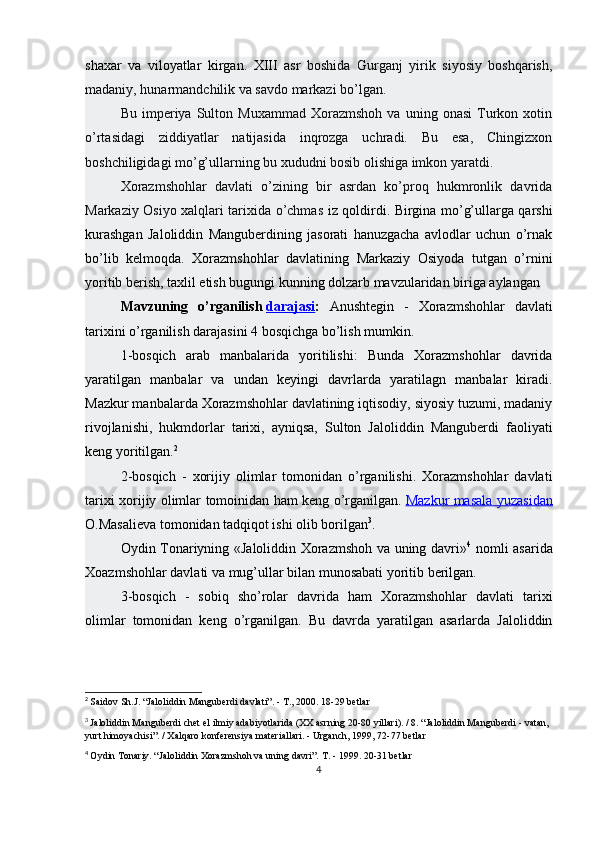 shaxar   va   viloyatlar   kirgan.   XIII   asr   boshida   Gurganj   yirik   siyosiy   boshqarish,
madaniy, hunarmandchilik va savdo markazi bo’lgan.
Bu   imperiya   Sulton  Muxammad   Xorazmshoh   va   uning  onasi   Turkon   xotin
o’rtasidagi   ziddiyatlar   natijasida   inqrozga   uchradi.   Bu   esa,   Chingizxon
boshchiligidagi mo’g’ullarning bu xududni bosib olishiga imkon yaratdi.
Xorazmshohlar   davlati   o’zining   bir   asrdan   ko’proq   hukmronlik   davrida
Markaziy Osiyo xalqlari tarixida o’chmas   iz qoldirdi. Birgina mo’g’ullarga qarshi
kurashgan   Jaloliddin   Manguberdining   jasorati   hanuzgacha   avlodlar   uchun   o’rnak
bo’lib   kelmoqda.   Xorazmshohlar   davlatining   Markaziy   Osiyoda   tutgan   o’rnini
yoritib berish, taxlil etish bugungi kunning dolzarb mavzularidan biriga aylangan
Mavzuning   o’rganilish   darajasi :   Anushtegin   -   Xorazmshohlar   davlati
tarixini o’rganilish darajasini 4 bosqichga bo’lish mumkin. 
1-bosqich   arab   manbalarida   yoritilishi:   Bunda   Xorazmshohlar   davrida
yaratilgan   manbalar   va   undan   keyingi   davrlarda   yaratilagn   manbalar   kiradi.
Mazkur manbalarda Xorazmshohlar davlatining iqtisodiy, siyosiy tuzumi, madaniy
rivojlanishi,   hukmdorlar   tarixi,   ayniqsa,   Sulton   Jaloliddin   Manguberdi   faoliyati
keng yoritilgan. 2
2-bosqich   -   xorijiy   olimlar   tomonidan   o’rganilishi.   Xorazmshohlar   davlati
tarixi xorijiy olimlar tomoinidan ham keng o’rganilgan.   Mazkur masala yuzasidan
O.Masalieva tomonidan tadqiqot ishi olib borilgan 3
.
Oydin Tonariyning «Jaloliddin Xorazmshoh va uning davri» 4
  nomli asarida
Xoazmshohlar davlati va mug’ullar bilan munosabati yoritib berilgan.
3-bosqich   -   sobiq   sho’rolar   davrida   ham   Xorazmshohlar   davlati   tarixi
olimlar   tomonidan   keng   o’rganilgan.   Bu   davrda   yaratilgan   asarlarda   Jaloliddin
2
  Saidov Sh.J. “Jaloliddin Manguberdi davlati”. - T., 2000. 18-29 betlar
3
  Jaloliddin Manguberdi chet el ilmiy adabiyotlarida (XX asrning 20-80 yillari). / 8. “Jaloliddin Manguberdi - vatan, 
yurt himoyachisi”. / Xalqaro konferensiya materiallari. - Urganch, 1999, 72-77 betlar
4
  Oydin Tonariy. “Jaloliddin Xorazmshoh va uning davri”. T. - 1999. 20-31 betlar
4