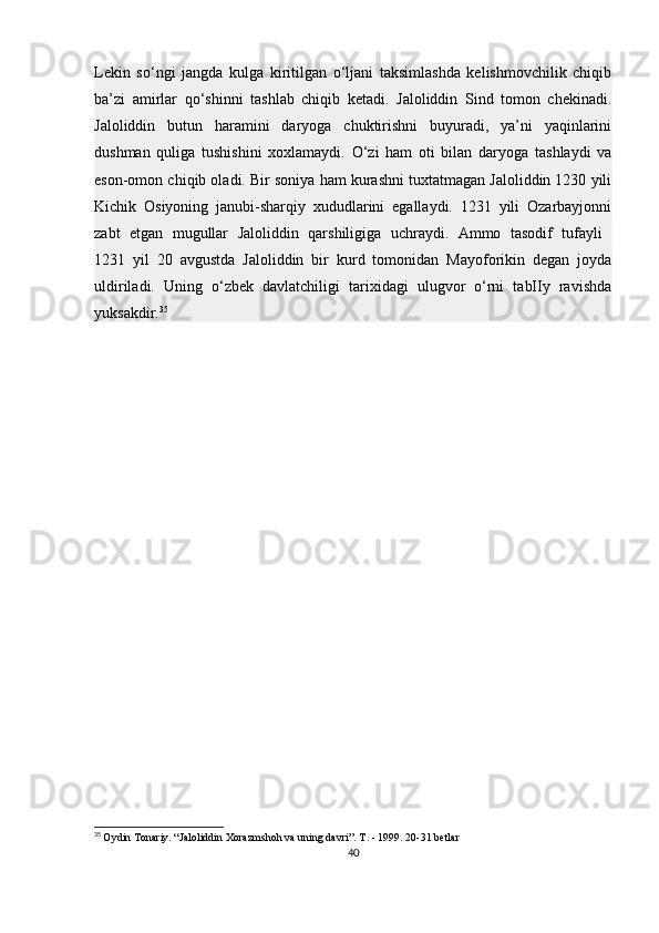 Lekin   so‘ngi   jangda   kulga   kiritilgan   o‘ljani   taksimlashda   kelishmovchilik   chiqib
ba’zi   amirlar   qo‘shinni   tashlab   chiqib   ketadi.   Jaloliddin   Sind   tomon   chekinadi.
Jaloliddin   butun   haramini   daryoga   chuktirishni   buyuradi,   ya’ni   yaqinlarini
dushman   quliga   tushishini   xoxlamaydi.   O‘zi   ham   oti   bilan   daryoga   tashlaydi   va
eson-omon chiqib oladi. Bir soniya ham kurashni tuxtatmagan Jaloliddin 1230 yili
Kichik   Osiyoning   janubi-sharqiy   xududlarini   egallaydi.   1231   yili   Ozarbayjonni
zabt   etgan   mugullar   Jaloliddin   qarshiligiga   uchraydi.   Ammo   tasodif   tufayli  
1231   yil   20   avgustda   Jaloliddin   bir   kurd   tomonidan   Mayoforikin   degan   joyda
uldiriladi.   Uning   o‘zbek   davlatchiligi   tarixidagi   ulugvor   o‘rni   tabIIy   ravishda
yuksakdir. 35
35
  Oydin Tonariy. “Jaloliddin Xorazmshoh va uning davri”. T. - 1999. 20-31 betlar
40 