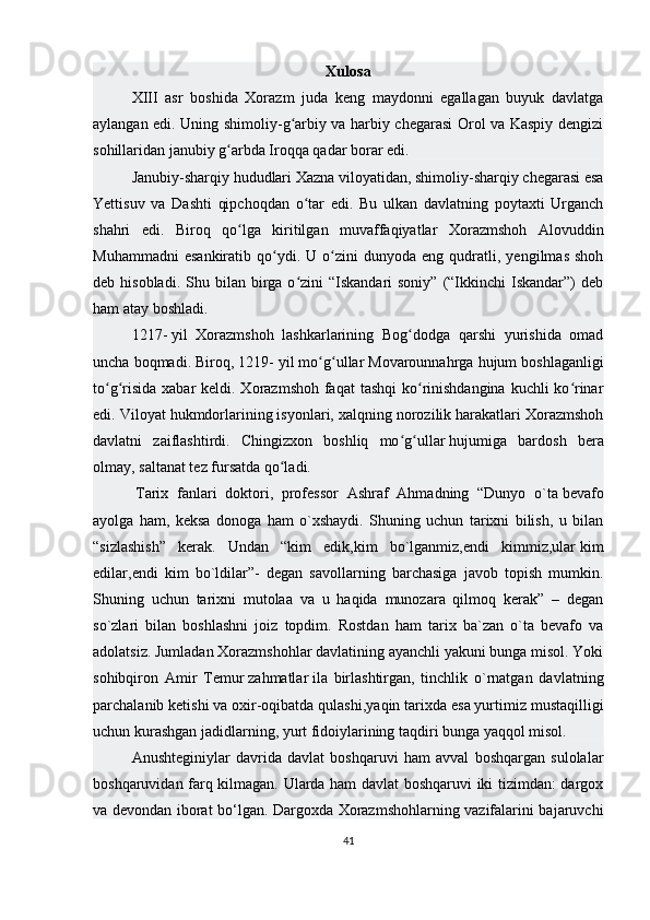 Xulosa
XIII   asr   boshida   Xorazm   juda   keng   maydonni   egallagan   buyuk   davlatga
aylangan edi. Uning shimoliy-g arbiy va harbiy chegarasi Orol va Kaspiy dengiziʻ
sohillaridan janubiy g arbda Iroqqa qadar borar edi. 	
ʻ
Janubiy-sharqiy   hududlari   Xazna viloyatidan , shimoliy-sharqiy chegarasi esa
Yettisuv   va   Dashti   qipchoqdan   o tar   edi.   Bu   ulkan   davlatning   poytaxti   Urganch	
ʻ
shahri   edi.   Biroq   qo lga   kiritilgan   muvaffaqiyatlar   Xorazmshoh   Alovuddin	
ʻ
Muhammadni   esankiratib   qo ydi.   U  o zini   dunyoda   eng   qudratli,   yengilmas   shoh	
ʻ ʻ
deb hisobladi.  Shu  bilan birga o zini  “Iskandari  soniy”  (“Ikkinchi   Iskandar”)  deb	
ʻ
ham atay boshladi.
1217-   yil   Xorazmshoh   lashkarlarining   Bog dodga   qarshi   yurishida   omad	
ʻ
uncha boqmadi. Biroq, 1219-   yil mo g ullar Movarounnahrga hujum boshlaganligi	
ʻ ʻ
to g risida xabar  keldi. Xorazmshoh faqat  tashqi  ko rinishdangina kuchli ko rinar	
ʻ ʻ ʻ ʻ
edi. Viloyat hukmdorlarining isyonlari, xalqning norozilik harakatlari Xorazmshoh
davlatni   zaiflashtirdi.   Chingizxon   boshliq   mo g ullar	
ʻ ʻ   hujumiga   bardosh   bera
olmay , saltanat tez fursatda qo ladi.	
ʻ
  Tarix   fanlari   doktori,   professor   Ashraf   Ahmadning   “Dunyo   o`ta   bevafo
ayolga   ham ,   keksa   donoga   ham   o`xshaydi.   Shuning   uchun   tarixni   bilish,   u   bilan
“sizlashish”   kerak.   Undan   “kim   edik,kim   bo`lganmiz,endi   kimmiz,ular   kim
edilar ,endi   kim   bo`ldilar”-   degan   savollarning   barchasiga   javob   topish   mumkin.
Shuning   uchun   tarixni   mutolaa   va   u   haqida   munozara   qilmoq   kerak”   –   degan
so`zlari   bilan   boshlashni   joiz   topdim.   Rostdan   ham   tarix   ba`zan   o`ta   bevafo   va
adolatsiz. Jumladan Xorazmshohlar davlatining ayanchli yakuni bunga misol. Yoki
sohibqiron   Amir   Temur   zahmatlar   ila   birlashtirgan,   tinchlik   o`rnatgan   davlatning
parchalanib ketishi   va oxir-oqibatda qulashi ,yaqin tarixda esa yurtimiz mustaqilligi
uchun kurashgan jadidlarning, yurt fidoiylarining taqdiri bunga yaqqol misol. 
Anushteginiylar   davrida   davlat   boshqaruvi   ham   avval   boshqargan   sulolalar
boshqaruvidan farq kilmagan. Ularda ham davlat boshqaruvi iki tizimdan: dargox
va devondan iborat bo‘lgan. Dargoxda Xorazmshohlarning vazifalarini bajaruvchi
41 