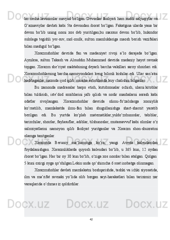 bir necha lavozimlar mavjud bo‘lgan. Devonlar faoliyati ham xuddi saljuqiylar va
G‘aznaviylar  davlati   kabi  5ta  devondan  iborat   bo‘lgan.  Fakatgina  ularda  yana  bir
devon   bo‘lib   uning   nomi   xos   deb   yuritilgan,bu   maxsus   devon   bo‘lib,   hukmdor
sulolaga   tegishli   yer-suv,   mol-mulk ,   sulton   mamluklariga   maosh   berish   vazifalari
bilan mashgul bo‘lgan.
Xorazmshohlar   davrida   fan   va   madaniyat   rivoji   a’lo   darajada   bo‘lgan.
Ayniksa,   sulton   Takash   va   Alouddin   Muhammad   davrida   madaniy   hayot   ravnak
topgan. Xorazm she’riyat maktabining deyarli barcha vakillari saroy shoirlari edi.
Xorazmshohlarning barcha namoyondalari keng bilimli  kishilar edi. Ular san’atni
kadrlaganlar, nazmda ijod qilib, musika asboblarida kuy chalishni bilganlar.
Bu   zamonda   madrasalar   barpo   etish,   kutubxonalar   ochish,   ularni   kitoblar
bilan   tuldirish ,   iste’dod   soxiblarini   jalb   qilish   va   nodir   manbalarni   asrash   kabi
odatlar   rivojlangan.   Xorazmshohlar   davrida   olimu-fo‘zalolarga   xomiylik
ko‘rsatilib,   mamlakatda   ilmu-fan   bilan   shugullanishga   shart-sharoit   yaratib
berilgan   edi.   Bu   yurtda   ko‘plab   matematiklar,yuldo‘zshunoslar,   tabiblar,
tarixchilar, shoirlar,   faylasuflar , adiblar, tilshunoslar, mutassavvuf kabi olimlar o‘z
saloxiyatlarini   namoyon   qilib   faoliyat   yuritganlar   va   Xorazm   shon-shuxratini
olamga tanitganlar.
Xorazmda   Beruniy   ma’lumotiga   ko‘ra,   yangi   Avesta   kalendaridan
foydalanishgan.   Xorazmliklarda   quyosh   kalendari   bo‘lib,   u   365   kun,   12   oydan
iborat bo‘lgan. Har bir oy 30 kun bo‘lib, o‘ziga xos nomlar bilan atalgan. Qolgan 
5 kuni oxirgi oyga qo‘shilgan.Lekin unda qo‘shimcha 6 soat inobatga olinmagan.
Xorazmshohlar davlati mamlakatni boshqarishda, tashki va ichki siyosatida,
ilm   va   ma’rifat   ravnaki   yo‘lida   olib   borgan   sayi-harakatlari   bilan   tariximiz   zar
varaqlarida o‘chmas iz qoldirdilar. 
42 