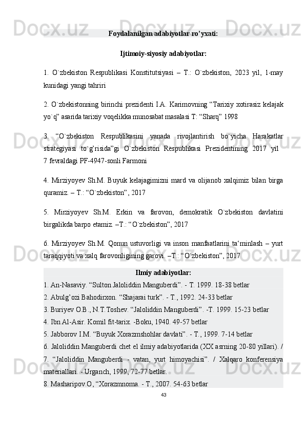 Foydalanilgan adabiyotlar ro’yxati:
Ijtimoiy-siyosiy adabiyotlar:
1.   O`zbekiston   Respublikasi   Konstitutsiyasi   –   T.:   O`zbekiston,   2023   yil,   1-may
kunidagi yangi tahriri 
2. O`zbekistonning  birinchi  prеzidеnti  I.A. Karimovning “Tarixiy xotirasiz  kеlajak
yo`q” asarida tarixiy voqеlikka munosabat masalasi T: “Sharq” 1998
3.   “O`zbekiston   Respublikasini   yanada   rivojlantirish   bo`yicha   Harakatlar
strategiyasi   to`g’risida”gi   O`zbekiston   Respublikasi   Prezidentining   2017   yil  
7 fevraldagi PF-4947-sonli Farmoni 
4.  Mirziyoyev   Sh.M.   Buyuk   kelajagimizni   mard   va  olijanob   xalqimiz  bilan   birga
quramiz. – T.: “O`zbekiston”, 2017 
5.   Mirziyoyev   Sh.M.   Erkin   va   farovon,   demokratik   O`zbekiston   davlatini
birgalikda barpo etamiz. –T.: “O`zbekiston”, 2017 
6.   Mirziyoyev   Sh.M.   Qonun   ustuvorligi   va   inson   manfaatlarini   ta‘minlash   –   yurt
taraqqiyoti va xalq farovonligining garovi. –T.: “O`zbekiston”, 2017 
Ilmiy adabiyotlar:
1. An-Nasaviy. “Sulton Jaloliddin Manguberdi”. - T. 1999. 18-38 betlar 
2. Abulg’ozi Bahodirxon. “Shajarai turk”. - T., 1992. 24-33 betlar  
3. Buriyev O.B., N.T.Toshev. “Jaloliddin Manguberdi”. -T. 1999. 15-23 betlar  
4. Ibn Al-Asir. Komil fit-tarix. -Boku, 1940. 49-57 betlar 
5. Jabborov I.M. “Buyuk Xorazmshohlar davlati”. - T., 1999. 7-14 betlar 
6. Jaloliddin Manguberdi chet el ilmiy adabiyotlarida (XX asrning 20-80 yillari). /
7.   “Jaloliddin   Manguberdi   -   vatan,   yurt   himoyachisi”.   /   Xalqaro   konferensiya
materiallari. - Urganch, 1999, 72-77 betlar.
8. Masharipov.O, “Xorazmnoma. - T., 2007. 54-63 betlar 
43