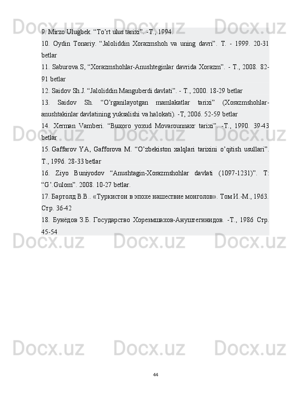 9. Mirzo Ulugbek. “To’rt ulus tarixi”. -T., 1994. 
10.   Oydin   Tonariy.   “Jaloliddin   Xorazmshoh   va   uning   davri”.   T.   -   1999.   20-31
betlar
11. Saburova.S, “Xorazmshohlar-Anushteginlar  davrida Xorazm”. - T., 2008. 82-
91 betlar 
12. Saidov Sh.J. “Jaloliddin Manguberdi davlati”. - T., 2000. 18-29 betlar 
13.   Saidov   Sh.   “O’rganilayotgan   mamlakatlar   tarixi”   (Xorazmshohlar-
anushtakinlar davlatining yuksalishi va halokati). -T, 2006. 52-59 betlar 
14.   Xerman   Vamberi.   “Buxoro   yoxud   Movarounnaxr   tarixi”.   -T.,   1990.   39-43
betlar 
15.   Gaffarov   YA ,   Gafforova   M.   “O’zbekiston   xalqlari   tarixini   o’qitish   usullari”.
T., 1996. 28-33 betlar
16.   Ziyo   Buniyodov   “Anushtagin-Xorazmshohlar   davlati   (1097-1231)”.   T :
“ G ’. Gulom ”. 2008. 10-27  betlar . 
17.  Бартолд В.В.. «Туркистон в эпохе нашествие монголов». Том И.-М., 1963.
Стр.  36-42
18.   Бунёдов   З.Б.   Государство   Хорезмшахов-Ануштегинидов.   -Т.,   1986   Стр.
45-54
44 