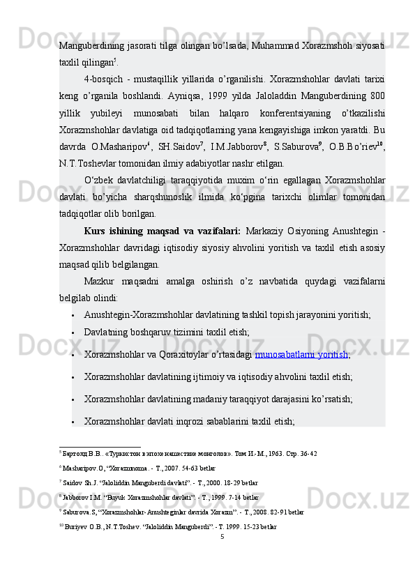 Manguberdining jasorati tilga olingan bo’lsada, Muhammad Xorazmshoh siyosati
taxlil qilingan 5
.
4-bosqich   -   mustaqillik   yillarida   o’rganilishi.   Xorazmshohlar   davlati   tarixi
keng   o’rganila   boshlandi.   Ayniqsa,   1999   yilda   Jaloladdin   Manguberdining   800
yillik   yubileyi   munosabati   bilan   halqaro   konferentsiyaning   o’tkazilishi
Xorazmshohlar davlatiga oid tadqiqotlaming yana kengayishiga imkon yaratdi. Bu
davrda   O.Masharipov 6
,   SH.Saidov 7
,   I.M.Jabborov 8
,   S.Saburova 9
,   O.B.Bo’riev 10
,
N.T.Toshevlar tomonidan ilmiy adabiyotlar nashr etilgan.
O‘zbek   davlatchiligi   taraqqiyotida   muxim   o‘rin   egallagan   Xorazmshohlar
davlati   bo’yicha   sharqshunoslik   ilmida   ko‘pgina   tarixchi   olimlar   tomonidan
tadqiqotlar olib borilgan.  
Kurs   ishining   maqsad   va   vazifalari:   Markaziy   Osiyoning   Anushtegin   -
Xorazmshohlar   davridagi   iqtisodiy   siyosiy   ahvolini   yoritish   va   taxlil   etish   asosiy
maqsad qilib belgilangan.
Mazkur   maqsadni   amalga   oshirish   o’z   navbatida   quydagi   vazifalarni
belgilab olindi:
 Anushtegin-Xorazmshohlar davlatining tashkil topish jarayonini yoritish;
 Davlatning boshqaruv tizimini taxlil etish;
 Xorazmshohlar va Qoraxitoylar o’rtasidagi   munosabatlarni yoritish ;
 Xorazmshohlar davlatining ijtimoiy va iqtisodiy ahvolini taxlil etish;
 Xorazmshohlar davlatining madaniy taraqqiyot darajasini ko’rsatish;
 Xorazmshohlar davlati inqrozi sabablarini taxlil etish;
5
  Бартолд В.В.. «Туркистон в эпохе нашествие монголов». Том И.-М., 1963.  Стр.  36-42
6
  Masharipov.O, “Xorazmnoma. - T., 2007. 54-63 betlar
7
  Saidov Sh.J. “Jaloliddin Manguberdi davlati”. - T., 2000. 18-29 betlar
8
  Jabborov I.M. “Buyuk Xorazmshohlar davlati”. - T., 1999. 7-14 betlar
9
  Saburova.S, “Xorazmshohlar-Anushteginlar davrida Xorazm”. - T., 2008. 82-91 betlar
10
  Buriyev O.B., N.T.Toshev. “Jaloliddin Manguberdi”. -T. 1999. 15-23 betlar
5 