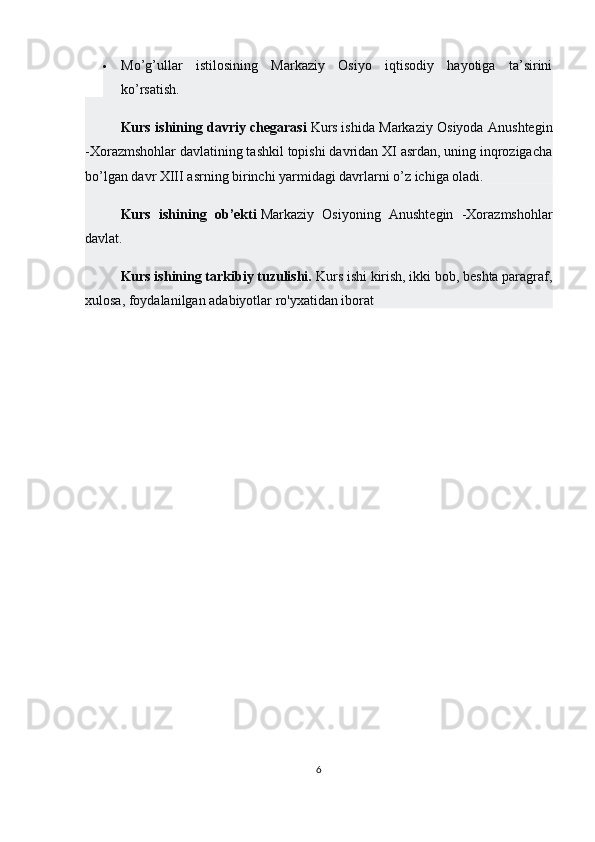  Mo’g’ullar   istilosining   Markaziy   Osiyo   iqtisodiy   hayotiga   ta’sirini
ko’rsatish.
Kurs ishining davriy chegarasi   Kurs   ishida Markaziy Osiyoda Anushtegin
-Xorazmshohlar davlatining tashkil topishi davridan XI asrdan, uning inqrozigacha
bo’lgan davr XIII asrning birinchi yarmidagi davrlarni o’z ichiga oladi.
Kurs   ishining   ob’ekti   Markaziy   Osiyoning   Anushtegin   -Xorazmshohlar
davlat.
Kurs ishining tarkibiy tuzulishi.  Kurs ishi kirish, ikki bob, beshta paragraf,
xulosa, foydalanilgan adabiyotlar ro'yxatidan iborat
6 