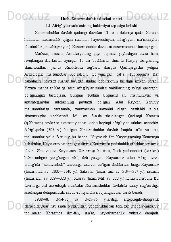 I bob. Xorazmshohlar davlati tarixi.
1.1 Afrig’iylar sulolasining hokimiyat tepasiga kelishi 
Xorazmshohlar   davlati   qadimgi   davrdan   13   asr   o’rtalariga   qadar   Xorazm
hududida   hukmronlik   qilgan   sulolalar   (siyovushiylar,   afrig’iylar,   ma’muniylar,
oltintoshlar, anushtiginiylar). Xorazmshohlar davlatini xorazmshohlar boshqargan. 
Markazi,   asosan,   Amudaryoning   quyi   oqimida   joylashgan   bulsa   ham,
rivojlangan   davrlarida,   ayniqsa,   13   asr   boshlarida   shim.da   Kaspiy   dengizining
shim.sohillari,   jan.da   Xindukush   tog’lari,   sharqda   Qashqargacha   yetgan.
Arxeologik   ma’lumotlar   Ko’zaliqir,   Qo’yqirilgan   qal’a,   Tuproqqal’a   Kat
qal ь alarini   poytaxt   shahar   bo’lgan   shahar   deb   taxmin   kilishga   imkon   beradi.
Yozma   manbalar   Kat   qal’asini   afrig’iylar   sulolasi   vakillarining   so’ngi   qarorgohi
bo’lganligini   tasdiqlasa,   Gurganj   (Kuhna   Urganch)   sh.   ma’muniylar   va
anushteginiylar   sulolasining   poytaxti   bo’lgan.   Abu   Rayxon   Beruniy
ma’lumotlariga   qaraganda,   xorazmshoh   unvonini   olgan   dastlabki   sulola
siyovushiylar   hisoblanadi.   Mil.   av.   8-a.da   shakllangan   Qadimgi   Xorazm
(q.Xorazm)   davlatida   axomaniylar   va   undan   keyingi   afrig’iylar   sulolasi   asoschisi
Afrig’gacha   (305   y.)   bo’lgan   Xorazmshohlar   davlati   haqida   to’la   va   aniq
ma’lumotlar   yo’k.   Beruniy   bu   haqda:   “Siyovush   ibn   Kayxusravning   Xorazmga
kelishidan , Kayxusrav va uning naslining Xorazimda podshohlik qilishlaridan tarix
oldlar.   Shu   vaqtda   Kayxusrav   Xorazmga   ko’chib,   Turk   podshohlari   (ustidan)
hukmronligini   yurg’uzgan   edi”,   deb   yozgan.   Kayxusrav   bilan   Afrig’   davri
oralig’ida   “xorazmshoh”   unvoniga   sazovor   bo’lgan   shohlardan   bizga   Kayxusrav
(taxm.   mil.   av.   1200—1140   y.),   Saksafar   (taxm.   mil.   av.   519—517   y.),   rasman
(taxm. mil, av. 329—320 y.), Xusrav (taxm. Mil. av. 320 y.) nomlari ma’lum. Bu
davrlarga   oid   arxeologik   manbalar   Xorazmshohlar   davlatida   suniy   sug’orishga
asoslangan dehqonchilik, savdo-sotiq ancha rivojlanganidan darak beradi. 
1938-40,   1954-56   va   1965-75   y.lardagi   arxeologik-etnografik
ekspeditsiyalar   natijasida   o’rganilgan   yodgorliklardan   topilgan   moddiy-madaniy
topilmalar   Xorazmda   ilm-fan,   san’at,   haykaltaroshlik   yuksak   darajada
7 