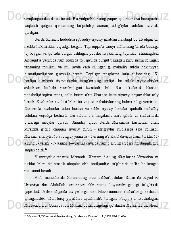 rivojlanganidan darak beradi. Bu yodgorliklarning yuqori qatlamlari va hozirgacha
saqlanib   qolgan   qismlarning   ko’pchiligi   asosan,   afrig’iylar   sulolasi   davrida
qurilgan.
3-a.da Xorazm hududida iqtisodiy-siyosiy jihatdan mustaqil bo’lib olgan bir
nechta   hokimliklar   vujudga   kelgan.   Tuproqqal’a  saroyi   zallarining  birida  boshiga
toj   kiygan   va   qo’lida   burgut   ushlagan   podsho   haykalining   topilishi,   shuningdek,
Anqaqal’a yaqinida ham boshida toj, qo’lida burgut ushlagan kishi rasmi solingan
tanganing   topilishi   va   shu   joyda   earb   qilinganligi   mahalliy   sulola   hokimiyati
o’rnatilganligidan   guvohlik   beradi.   Topilgan   tangalarda   lotin   alifbosidagi   “S”
harfiga   o’xshash   siyovushiylar   tamg’asining   borligi,   bu   sulola   siyovushiylar
avlodidan   bo’lishi   mumkinligini   kzrsatadi.   Mil.   3-a.   o’rtalarida   Kushon
podsholigidagina   emas,   balki   butun   o’rta   Sharqda   katta   siyosiy   o’zgarishlar   ro’y
beradi. Kushonlar sulolasi bilan bir vaqtda arshakiylarning hukmronligi yemirilai.
Xorazmda   kushonlar   bilan   kurash   va   ichki   siyosiy   larzalar   qudratli   mahalliy
sulolani   vujudga   keltiradi.   Bu   sulola   o’z   tangalarini   zarb   qiladi   va   shaharlarda
o’zlariga   saroylar   quradi.   Shunday   qilib,   3-a.da   Xorazmda   kushonlar   bilan
kura щ da   g’olib   chiqqan   siyosiy   guruh   -   afrig’iylar   sulolasiga   asos   solinadi.
Xorazm eftaliylar (5-a.ning 2- yarmida - 6-a.ning o’rtalari) davrida ham, turklar (6-
a.ning 2- yarmi - 7- a.ning 1—yarmi) davrida ham o’zining siyosiy mustaqqilligini
saqlab qoldi. 11
Vizantiyalik   tarixchi   Menandr,   Xorazm   6-a.iing   60-y.larida   Vizantiya   va
turklar   bilan   diplomatik   aloqalar   olib   borilganligi   to’g’risida   to’liq   bo’lmagan
ma’lumot beradi.
Arab   manbalarida   Xorazmning   arab   lashkarboshilari   Salim   ibi   Ziyod   va
Umaviya   ibn   Abdulloh   tomonidan   ikki   marta   buysundirilganligi   to’g’risida
gapiriladi.   Aslini   olganda   bu   yerlarga   ham   Movarounnahr   shaharlariga   nisbatan
qilinganidek,   talon-toroj   yurishlari   uyushtirilib   turilgan.   Faqat   8-a.   Boshidagina
Xuroson noibi Qutayba ibn Muslim boshchiligidagi qo’shinlar Xorazmni uzil-kesil
11
  Saburova.S, “Xorazmshohlar-Anushteginlar davrida Xorazm”. - T., 2008. 82-91 betlar
8