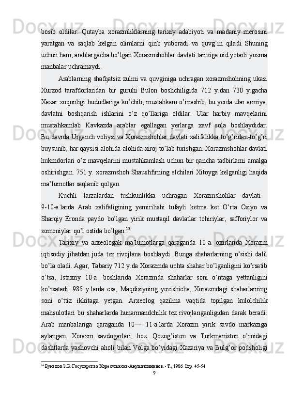 bosib   oldilar.   Qutayba   xorazmliklarning   tarixiy   adabiyoti   va   madaniy   merosini
yaratgan   va   saqlab   kelgan   olimlarni   qirib   yuboradi   va   quvg’in   qiladi.   Shuning
uchun ham , arablargacha bo’lgan Xorazmshohlar davlati tarixiga oid yetarli yozma
manbalar uchramaydi.
Arablarning shafqatsiz zulmi va quvginiga uchragan xorazmshohning ukasi
Xurzod   tarafdorlaridan   bir   guruhi   Bulon   boshchiligida   712   y.dan   730   y.gacha
Xazar xoqonligi hududlariga ko’chib, mustahkam o’rnashib, bu yerda ular armiya,
davlatni   boshqarish   ishlarini   o’z   qo’llariga   oldilar.   Ular   harbiy   mavqelarini
mustahkamlab   Kavkazda   arablar   egallagan   yerlarga   xavf   sola   boshlaydidar.
Bu davrda Urganch voliysi va Xorazmshohlar davlati xalifalikka to’g’ridan-to’g’ri
buysunib, har qaysisi alohida-alohida xiroj to’lab turishgan. Xorazmshohlar davlati
hukmdorlari o’z mavqelarini  mustahkamlash  uchun bir  qancha tadbirlarni amalga
oshirishgan. 751 y. xorazmshoh Shaushfirning elchilari Xitoyga kelganligi haqida
ma’lumotlar saqlanib qolgan.
Kuchli   larzalardan   tushkunlikka   uchragan   Xorazmshohlar   davlati  
9-10-a.larda   Arab   xalifaligining   yemirilishi   tufayli   ketma   ket   O’rta   Osiyo   va
Sharqiy   Eronda   paydo   bo’lgan   yirik   mustaqil   davlatlar   tohiriylar,   safforiylor   va
somoniylar qo’l ostida bo’lgan. 12
Tarixiy   va   arxeologak   ma’lumotlarga   qaraganda   10-a.   oxirlarida   Xorazm
iqtisodiy   jihatdan   juda   tez   rivojlana   boshlaydi.   Bunga   shaharlarning   o’sishi   dalil
bo’la oladi. Agar, Tabariy 712 y.da Xorazmda uchta shahar bo’lganligini ko’rsatib
o’tsa,   Istaxriy   10-a.   boshlarida   Xorazmda   shaharlar   soni   o’ntaga   yettanligini
ko’rsatadi.   985   y.larda   esa,   Maqdisiyning   yozishicha,   Xorazmdagi   shaharlarning
soni   o’ttiz   ikkitaga   yetgan.   Arxeolog   qazilma   vaqtida   topilgan   kulolchilik
mahsulotlari   bu   shaharlarda   hunarmandchilik   tez   rivojlanganligidan   darak   beradi.
Arab   manbalariga   qaraganda   10—   11-a.larda   Xorazm   yirik   savdo   markaziga
aylangan.   Xorazm   savdogarlari,   hoz.   Qozog’iston   va   Turkmaniston   o’rnidagi
dashtlarda yashovchi  aholi bilan Volga bo’yidagi Xazariya va Bulg’or podsholigi
12
  Бунёдов   З . Б .  Государство   Хорезмшахов - Ануштегинидов . - Т ., 1986  Стр. 45-54
9 