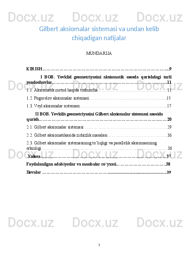  
Gilbert aksiomalar sistemasi va undan kelib
chiqadigan natijalar 
MUNDARIJA
KIRISH………………………………………………………………………….....9
            I   BOB.   Yevklid   geometriyasini   aksiomatik   asosda   qurishdagi   turli
yondoshuvlar……………………………………………………………………..11
1.1. Aksiomatik metod haqida tushuncha…………………………………………11
1.2. Pogorelov aksiomalar sistemasi……………………………………………...15
1.3. Veyl aksiomalar sistemasi …………………………………………………...17
II   BOB. Yevkilit geometriyasini Gilbert aksiomalar sistemasi asosida
qurish………………………………………………………………………..……20 
2.1. Gilbert aksiomalar sistemasi …………………………………………………29
2.2. Gilbert aksiomatikasida zidsizlik masalasi……………………………….…..36
2.3. Gilbert aksiomalar sistemasining to’liqligi va parallelik aksiomasining 
erkinligi………………………………………………………………………...….36
 Xulosa……………………………………………………………………………37
Foydalanilgan adabiyotlar va manbalar ro‘yxati……………………………..38
Ilovalar ……………………………………… ………………………………………………...39
1 