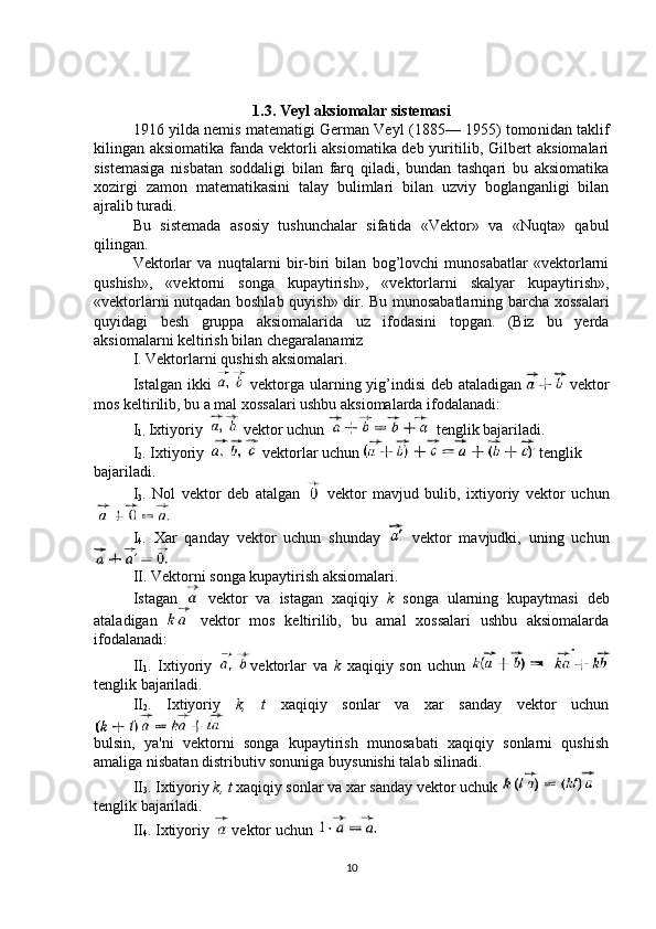 1.3. Veyl aksiomalar sistemasi
1916 yilda nemis matematigi German Veyl (1885— 1955) tomo nidan taklif
kilingan aksiomatika fanda vektorli aksiomatika deb yuritilib, Gilbert aksiomalari
sistemasiga   nisbatan   soddaligi   bilan   farq   qiladi,   bundan   tashqari   bu   aksiomatika
xozirgi   zamon   matematikasini   talay   bulimlari   bilan   uzviy   boglanganligi   bilan
ajralib turadi.
Bu   sistemada   asosiy   tushunchalar   sifatida   «Vektor»   va   «Nuqta»   qabul
qilingan.
Vektorlar   va   nuqtalarni   bir-biri   bilan   bog’lovchi   munosabatlar   «vektorlarni
qushish»,   «vektorni   songa   kupaytirish»,   «vektorlarni   skalyar   kupaytirish»,
«vektorlarni nutqadan boshlab quyish» dir. Bu munosabatlarning barcha xossalari
quyidagi   besh   gruppa   aksiomalarida   uz   ifodasini   topgan.   (Biz   bu   yerda
aksiomalarni keltirish bilan chegaralanamiz
I. Vektorlarni qushish aksiomalari.
Istalgan ikki     vektorga ularning yig’indisi deb ataladigan   vektor
mos keltirilib, bu a mal xossalari ushbu aksiomalarda ifodalanadi:
I
1.  Ixtiyoriy   vektor uchun   tenglik bajariladi.
I
2 . Ixtiyoriy   vektorlar uchun    tenglik 
bajariladi.
I
3 .   Nol   vektor   deb   atalgan     vektor   mavjud   bulib,   ixtiyoriy   vektor   uchun
I
4 .   Xar   qanday   vektor   uchun   shunday     vektor   mavjudki,   uning   uchun
II. Vektorni songa kupaytirish aksiomalari.
Istagan     vektor   va   istagan   xaqiqiy   k   songa   ularning   kupaytmasi   deb
ataladigan     vektor   mos   keltirilib,   bu   amal   xossalari   ushbu   aksiomalarda
ifodalanadi:
II
1 .   Ixtiyoriy   vektorlar   va   k   xaqiqiy   son   uchun    
tenglik bajariladi.
II
2 .   Ixtiyoriy   k,   t   xaqiqiy   sonlar   va   xar   sanday   vektor   uchun
bulsin,   ya'ni   vektorni   songa   kupaytirish   munosabati   xaqiqiy   sonlarni   qushish
amaliga nisbatan distributiv sonuniga buysunishi talab silinadi.
II
3 . Ixtiyoriy  k, t  xaqiqiy sonlar va xar sanday vektor uchuk 
tenglik bajariladi.
II
4 . Ixtiyoriy   vektor uchun 
10 