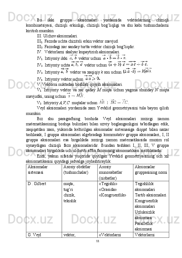 Bu   ikki   gruppa   aksiomalari   yordamida   vektorlarning   chiziqli
kombinatsiyasi,   chiziqli   erkinligi,   chiziqli   bog’liqligi   va   shu   kabi   tushunchalarni
kiritish mumkin.
III. Ulchov aksiomalari.
III
1 . Fazoda uchta chizitsli erkin vektor mavjud.
III
2 . Fazodagi xar sanday turtta vektor chiziqli bog’liqdir.
IV.  Vektorlarni skalyar kupaytirish aksiomalari.
IV
1 . Ixtiyoriy ikki   vektor uchun 
IV
2 . Ixtiyoriy uchta   vektor uchun 
IV
3 . Ixtiyoriy   vektor va xaqiqiy  k  son uchun 
IV
4 . Ixtiyoriy vektor uchun 
V. Vektorni nuktadan boshlab quyish aksiomalari. 
V
1 .  Ixtiyoriy   vektor   va   xar   qaday   M   nuqta   uchun   yagona  shunday   N   nuqta
mavjudki, uning uchun  .
V
2 . Ixtiyoriy  A,V,C   nuqtalar uchun  .
Veyl   aksiomalari   yordamida   xam   Yevklid   geometriyasini   tula   bayon   qilish
mumkin.
Biz   shu   paragrafning   boshida   Veyl   aksiomalari   xozirgi   zamon
matematikasining   boshqa   bulimlari   bilan   uzviy   boglanganligini   ta'kidlagan   edik,
xaqiqatdan   xam,   yukorida   keltirilgan   aksiomalar   sistemasiga   diqqat   bilan   nazar
tashlasak,   I   gruppa   aksiomalari   algebradagi   kommutativ   gruppa   aksiomalari,   I,   II
gruppa   aksiomalari   esa   birgalikda   xozirgi   zamon   matematikasida   muxim   rol
uynaydigan   chiziqli   fazo   aksiomalaridir.   Bundan   tashkari   I,   II,   III,   V   gruppa
aksiomalari birgalikda uch ulchovli affin fazosining aksiomatikasi xisoblanadn.
Endi,   yakun   sifatida   yuqorida   quyilgan   Yevklid   geometriyasining   uch   xil
aksiomatikasini quyidagi jadvalga joylashtiraylik.
Aksiomalar
sistemasi Asosiy obektlar 
(tushunchalar) Asosiy
munosabatlar
(nisbatlar) Aksiomalar
gruppasining nomi
D . Gilbert nuqta,
tug’ri
chizik,
tekislik «Tegishli»
«Orasida»
«Kongruentlik» Tegishlilik
aksiomalari 
Tartib aksiomalari
Kongruentlik
aksiomalari 
Uzluksizlik
aksiomasi 
Parallellik
aksiomasi
G. Veyl vektor, «Vektorlarni Vektorlarni
11 