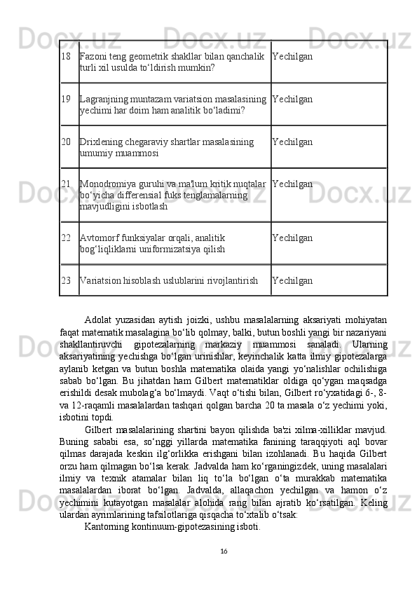 18 Fazoni teng geometrik shakllar bilan qanchalik 
turli xil usulda to‘ldirish mumkin? Yechilgan
19 Lagranjning muntazam variatsion masalasining 
yechimi har doim ham analitik bo‘ladimi? Yechilgan
20 Drixlening chegaraviy shartlar masalasining 
umumiy muammosi Yechilgan
21 Monodromiya guruhi va ma'lum kritik nuqtalar 
bo‘yicha differensial fuks tenglamalarning 
mavjudligini isbotlash Yechilgan
22 Avtomorf funksiyalar orqali, analitik 
bog‘liqliklarni uniformizatsiya qilish Yechilgan
23 Variatsion hisoblash uslublarini rivojlantirish Yechilgan
Adolat   yuzasidan   aytish   joizki,   ushbu   masalalarning   aksariyati   mohiyatan
faqat matematik masalagina bo‘lib qolmay, balki, butun boshli yangi bir nazariyani
shakllantiruvchi   gipotezalarning   markaziy   muammosi   sanaladi.   Ularning
aksariyatining  yechishga   bo‘lgan   urinishlar,  keyinchalik  katta   ilmiy  gipotezalarga
aylanib   ketgan   va   butun   boshla   matematika   olaida   yangi   yo‘nalishlar   ochilishiga
sabab   bo‘lgan.   Bu   jihatdan   ham   Gilbert   matematiklar   oldiga   qo‘ygan   maqsadga
erishildi desak mubolag‘a bo‘lmaydi. Vaqt o‘tishi bilan, Gilbert ro‘yxatidagi 6-, 8-
va 12-raqamli masalalardan tashqari qolgan barcha 20 ta masala o‘z yechimi yoki,
isbotini topdi.
Gilbert   masalalarining   shartini   bayon   qilishda   ba'zi   xilma-xilliklar   mavjud.
Buning   sababi   esa,   so‘nggi   yillarda   matematika   fanining   taraqqiyoti   aql   bovar
qilmas   darajada   keskin   ilg‘orlikka   erishgani   bilan   izohlanadi.   Bu   haqida   Gilbert
orzu ham qilmagan bo‘lsa kerak. Jadvalda ham ko‘rganingizdek, uning masalalari
ilmiy   va   texnik   atamalar   bilan   liq   to‘la   bo‘lgan   o‘ta   murakkab   matematika
masalalardan   iborat   bo‘lgan.   Jadvalda,   allaqachon   yechilgan   va   hamon   o‘z
yechimini   kutayotgan   masalalar   alohida   rang   bilan   ajratib   ko‘rsatilgan.   Keling
ulardan ayrimlarining tafsilotlariga qisqacha to‘xtalib o‘tsak:
Kantorning kontinuum-gipotezasining isboti.
16 