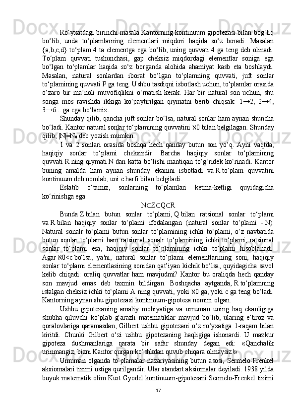 Ro‘yxatdagi birinchi masala Kantorning kontinuum gipotezasi bilan bog‘liq
bo‘lib,   unda   to‘plamlarning   elementlari   miqdori   haqida   so‘z   boradi.   Masalan
{a,b,c,d} to‘plam 4 ta elementga ega bo‘lib, uning quvvati 4 ga teng deb olinadi.
To‘plam   quvvati   tushunchasi,   gap   cheksiz   miqdordagi   elementlar   soniga   ega
bo‘lgan   to‘plamlar   haqida   so‘z   borganda   alohida   ahamiyat   kasb   eta   boshlaydi.
Masalan,   natural   sonlardan   iborat   bo‘lgan   to‘plamning   quvvati,   juft   sonlar
to‘plamining quvvati   P   ga teng. Ushbu tasdiqni isbotlash uchun, to‘plamlar orasida
o‘zaro   bir   ma’noli   muvofiqlikni   o‘rnatish   kerak.   Har   bir   natural   son   uchun,   shu
songa   mos   ravishda   ikkiga   ko‘paytirilgan   qiymatni   berib   chiqsak:   1→2,   2→4,
3→6... ga ega bo‘lamiz.
Shunday qilib, qancha juft sonlar bo‘lsa, natural sonlar ham aynan shuncha
bo‘ladi. Kantor natural sonlar to‘plamining quvvatini   0ℵ   bilan belgilagan. Shunday
qilib, |N|=N
0   deb yozish mumkin.
1   va   2   sonlari   orasida   boshqa   hech   qanday   butun   son   yo‘q.   Ayni   vaqtda,
haqiqiy   sonlar   to‘plami   cheksizdir.   Barcha   haqiqiy   sonlar   to‘plamining
quvvati   R   ning qiymati   N   dan katta bo‘lishi mantiqan to‘g‘ridek ko‘rinadi. Kantor
buning   amalda   ham   aynan   shunday   ekanini   isbotladi   va   R   to‘plam   quvvatini
kontinuum deb nomlab, uni   c   harfi bilan belgiladi.
Eslatib   o‘tamiz,   sonlarning   to‘plamlari   ketma-ketligi   quyidagicha
ko‘rinishga ega:
N ⊂ Z ⊂ Q ⊂ R
Bunda   Z   bilan   butun   sonlar   to‘plami,   Q   bilan   ratsional   sonlar   to‘plami
va   R   bilan   haqiqiy   sonlar   to‘plami   ifodalangan   (natural   sonlar   to‘plami   -   N).
Natural   sonalr   to‘plami   butun   sonlar   to‘plamining   ichki   to‘plami,   o‘z   navbatida
butun   sonlar   to‘plami   ham   ratsional   sonalr   to‘plamining   ichki   to‘plami,   ratsional
sonlar   to‘plami   esa,   haqiqiy   sonlar   to‘plamining   ichki   to‘plami   hisoblanadi.
Agar   0<c	
ℵ   bo‘lsa,   ya'ni,   natural   sonlar   to‘plami   elementlarining   soni,   haqiqiy
sonlar to‘plami elementlasining sonidan qat’iyan kichik bo‘lsa, quyidagicha savol
kelib   chiqadi:   oraliq   quvvatlar   ham   mavjudmi?   Kantor   bu   oraliqda   hech   qanday
son   mavjud   emas   deb   taxmin   bildirgan.   Boshqacha   aytganda,   R   to‘plamning
istalgan cheksiz ichki to‘plami A ning quvvati, yoki   0	
ℵ   ga, yoki   c   ga teng bo‘ladi.
Kantorning aynan shu gipotezasi kontinuum-gipoteza nomini olgan.
Ushbu   gipotezaning   amaliy   mohiyatiga   va   umuman   uning   haq   ekanligiga
shubha   qiluvchi   ko‘plab   g‘arazli   matematiklar   mavjud   bo‘lib,   ularing   e’tiroz   va
qoralovlariga   qaramasdan,   Gilbert   ushbu   gipotezani   o‘z   ro‘yxatiga   1-raqam   bilan
kiritdi.   Chunki   Gilbert   o‘zi   ushbu   gipotezaning   haqligiga   ishonardi.   U   mazkur
gipoteza   dushmanlariga   qarata   bir   safar   shunday   degan   edi:   «Qanchalik
urinmangiz, bizni Kantor qurgan ko‘shkdan quvub chiqara olmaysiz!»
Umuman   olganda   to‘plamalar   nazariyasining   butun   asosi,   Sermelo-Frenkel
aksiomalari tizimi ustiga qurilgandir. Ular standart aksiomalar deyiladi. 1938 yilda
buyuk matematik olim Kurt Gyodel kontinuum-gipotezani Sermelo-Frenkel tizimi
17 