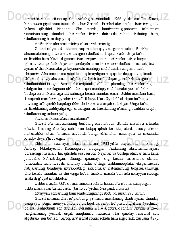 doirasida   inkor   etishning   iloji   yo‘qligini   isbotladi.   1966   yilda   esa   Pol   Koen,
kontinuum-gipotezani isbotlash uchun Sermelo-Frenkel aksiomalari tizimining o‘zi
kifoya   qilishini   isbotladi.   Shu   tarzda,   kontinuum-gipotezani   to‘plamlar
nazariyasining   standart   aksiomalar   tizimi   doirasida   inkor   etishning   ham,
isbotlashning ham iloji yo‘q.
Arifmetika aksiomalarining o‘zaro zid emasligi.
Gilbert ro‘yxatida ikkinchi raqam bilan qayd etilgan masala arifmetika 
aksiomalarining o‘zaro zid emasligini isbotlashni taqozo etadi. Unga ko‘ra, 
arifmetika ham Yevklid geometriyasi singari, qator aksiomalar ustida barpo 
qilinadi deb qaraladi. Agar biz qandaydir biror teoremani isbotlashni istasak, biz 
aynan o‘sha aksiomalarga tayanuvchi mantiqiy mulohazalar zanjirini tuzib 
chiqamiz. Aksiomalar esa isbot talab qilmaydigan haqiqatlar deb qabul qilinadi. 
Gilbert shunday aksiomalar to‘plamida hech biri boshqasiga zid kelmasligini 
isbotlanishini istagan. Boshqacha aytganda, ushbu to‘plamdagi aksiomalarning 
istalgan biror sondagisini olib, ular orqali mantiqiy mulohazalar yuritish bilan, 
boshqa biror aksiomaga zid xulosaga kelish mumkin emas. Ushbu masalani ham, 
1-raqamli masalaning yechimi muallifi buyu Kurt Gyodel hal etgan bo‘lib, u 
o‘zining to‘liqsizlik haqidagi ikkinchi teoremasi orqali rad etgan. Unga ko‘ra, 
arifmetikaning ziddiyatga ega emasligini, arifmetikaning o‘zining uslublari orqali 
isbotlashning imkoni yo‘q.
Fizikani aksiomalash mumkinmi?
Gilbert   o‘z   ma'ruzasining   boshlang‘ich   matnida   oltinchi   masalasi   sifatida,
«fizika   fanining   shunday   sohalarini   tadqiq   qilish   kerakki,   ularda   asosiy   o‘rinni
matematika   tutsin;   birinchi   navbatda   bunga   ehtimollar   nazariyasi   va   mexanika
kiradi»   deya e'tirof etgan.
Ehtimollar   nazariyasi   aksiomatikasini   1933-yilda   buyuk   rus   matematigi
Andrey   Nikolayevich   Kolmogorov   aniqlagan.   Fizikaning   aksiomatizatsiyasi
borasidagi masalani hal qilishda esa Jon fon Neyman va boshqa olimlar ham katta
jonbozlik   ko‘rsatishgan.   Shunga   qaramay,   eng   kuchli   matematik   olimlar
tomonidan   ham   hozirda   shunday   fikrlar   o‘rtaga   tashlanmoqdaki,   eksperimental
natijalarning   benihoya   murakkabligi   aksiomalar   sistemasning   beqarorlashuviga
olib kelishi mumkin va shu vajga ko‘ra, mazkur masala borasida muayyan isbotga
erishish g‘oyat mushkuldir.
Ushbu masala, Gilbert muammolari ichida hanuz o‘z isboini kutayotgan 
uchta masaladan birinchisidir (tartib bo‘yicha, 6-raqamli masala).
        Muayyan sonlarning transsendentligining isboti, xususan 2√2   uchun.
Gilbert muammolari ro‘yxatidagi yettinchi masalaning sharti aynan shunday
yangraydi.   Agar   muayyan   son   butun   koeffitsiyentli   ko‘phadning   ildizi   (yechimi)
bo‘lsa,   u   algebraik   son   deyiladi.   Masalan   2/3   –   algebraik   sondir.   Chunki   u   3x=2
tenglamaning   yechish   orqali   aniqlanishi   mumkin.   Har   qanday   ratsional   son
algebraik son bo‘ladi. Biroq, irratsional sonlar ichida ham algebraik, xususan √2 (u
18 