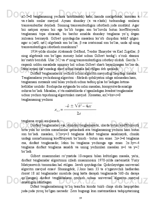 x2-2=0   tenglamaning   yechimi   hisoblanadi)   kabi,   hamda   noalgebraik,   xususan   π
va   e   kabi   sonlar   mavjud.   Aynan   shunday   ( π   va   e   kabi)   turkumdagi   sonlarni
transsendentlar  deyiladi. Sonning transsendentligini  isbotlash  juda mushkul. Agar
biz   natijasi   aynan   biz   ega   bo‘lib   turgan   son   bo‘luvchi   butun   koeffitsiyentli
tenglamani   topa   olmasak,   bu   baribir   amalda   shunday   tenglama   yo‘q   degan
xulosani   bermaydi.   Gilbert   quyidagicha   masalani   ko‘rib   chiqishni   taklif   qilgan:
agar   α   ( α ≠0,   α ≠1) algebraik son bo‘lsa,   β   esa irratsional son bo‘lsa, unda   αβ   ning
transsendentligini isbotlash mumkinmi?
1934-yilda olimlar Aleksandr Gelfond, Teodor Shnayder va Karl Zigellar,  β
ning   algebraik   son   bo‘lgan   xususiy   holat   uchun   Gilbert   tasdig‘i   o‘rinli   ekanini
ko‘rsatib berishdi. Ular 2√2   va   e π
  ning transsendentligini isbotlay olishdi. Garchi 7-
raqamli ushbu masalada umumiy hol uchun Gilbert sharti bajarilmagan bo‘lsa-da,
lekin aynan ma’ruzadagi shart uchun masala hal etilgan deb qaraladi.
  Diofant tenglamalarini yechish uchun algoritm mavjudligi haqidagi masala.
Tenglamalarni yechishning algoritmi - fikrlash qobiliyatini ishga solmasdan ham, 
tenglamani mexanik usul bilan yechish uchun tadbiq qilsa bo‘ladigan ketma-
ketliklar usulidir. Boshqacha aytganda bu uslni masalan, kompyuterda amalga 
oshirsa bo‘ladi. Masalan, o‘rta maktablarda o‘rganiladigan kvadrat tenglamalar 
uchun yechim topishning algoritmlari mavjud. Xossatan,   ax2+bx+c=0 
tenglamaning yechimi
 
tenglama orqali aniqlanadi.
  Diofant tenglamalari esa, shunday tenglamalarki, ularda butun koeffitsiyentli
bitta yoki bir nechta nomalumlar qatnashadi ava tenglamaning yechimi ham butun
son   bo‘ladi.   masalan,   1/2x+y=3   tenglama   difant   tenglama   sanalmaydi,   chunki
undagi noma'lumning koeffitsiyenti bo‘lmish - butun son emas. 2x+3=6 tenglama
esa,   diofant   tenglamadir,   lekin   bu   tenglama   yechimga   ega   emas.   2x-3y=–4
tenglama   diofant   tenglama   sanaldi   va   uning   yechimlari   masalan   x=1   va   y=2
bo‘ladi.
Gilbert   muammolari   ro‘yxatida   10-raqami   bilan   keltirilgan   masala,   ya'ni,
diofant   tenglamalar   algoritmini   izlash   muammosini   1970-yilda   matematik   Yuriy
Matiyasevich tomonidan hal etilgan. Javob quyidagicha: Qidirilayotgan universial
algoritm   mavjud   emas!   Shuningdek,   J.Jons   ham   33   ta   o‘zgaruvchili   hadlardan
iborat   18   xil   tenglamalar   misolida   (ang   katta   darajali   tenglamada   560-chi   daraja
qo‘llangan)   diofant   tenglamalarni   yechish   uchun   universial   algoritm   mavjud
emasligini isbotlagan.
Difant   tenglamalarning   to‘liq   tasnifini   kimdir   tuzib   chiqa   olishi   haqiqatdan
juda-juda   yiroq  bo‘lgan  narsadir.   Zero  bugungi   kun  matematikasi   tadqiqotarining
19 