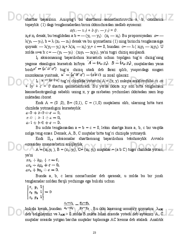 shartlar   bajarilsin.   Aniqrog’i   bu   shartlarni   sanoatlantiruvchi   a,   b ,   csonlarini
topaylik. (1) dagi tenglamalardan birini ikkinchisidan xadlab ayiramiz:
a(x
1  — x
2 ) +  b  (y
1  — y
2 ) = 0 .
x
1 ≠ x
2  desak, bu tenglikdan a: b  = — (y
1  — y
2 ) : (x
1  — x
2 ). Bu proporsiyadan:  a = —
λ(y
1  — y
2 ), b = λ (x
1  — x
2 ) desak va bu qiymatlarni (1) ning birinchi tenglamasiga
quysak: — λ(y
1 — y
2 ) x
1 + λ(x
1  — x
2 ) y
1 + c == 0, bundan: c= — λ ( x
2 y
1  — x
1 y
2 ). U
xolda  u =a:b:c = — (y
1  — y
2 ) : (x
2 y
1  — x
1 y
2 ), ya'ni tugri chiziq aniqlandi.
I
2   aksiomaning   bajarilishini   kursatish   uchun   topilgan   tug’ri   chizig’ning
yagona   ekanligini   kursatish   kifoya.   ,   nuqtalardan   yana
bosh   tug’ri   chiziq   utadi   deb   faraz   qilib,   yuqoridagi   singari
muxokama yuritsak,   ni xosil qilamiz.
I
3 .   tug’ri chizikda yotuvchi A = (x, y) nukqta aniklovchila- ri  ax
+   by   +   c   =   0   shartni   qanoatlantiradi.   Bu   yerda   ikkita   x,y   son   bitta   tenglamani
kanoatlantirganligi   sababli   uning   x,   y   ga   nisbatan   yechimlari   ikkitadan   xam   kup
nuktadan iborat.
Endi   A   =   (0   ,0),   B=   (0,1),   C   =   (1,0)   nuqtalarni   olib,   ularning   bitta   turri
chizikda yotmasligini kursataylik:
Bu   uchta   tenglamadan   a   =   b   =   c   =   0,   lekin   shartga   kura   a,   b ,   c   bir   vaqtda
nolga teng emas. Demak, A, B, C nuqtalar bitta tug’ri chiziqda yotmaydi.
Endi   II
1-4   aksiomalar   shartlarining   bajarilishini   tekshiraylik.   Avvalo
«orasida» munosabatini aniqlaylik.
A = (x
1 ,y
1  ), B = (x
2 , y
2 ), C= (x
3 , y
3 ) nuqtalar = (a: b: C) tugri chizikda yotsin,
ya'ni
Bunda   a,   b,   c   larni   noma'lumlar   deb   qarasak,   u   xolda   bu   bir   jinsli
tenglamalar noldan farqli yechimga ega bulishi uchun
bulishi kerak, bundan   . Bu ikki kasrning umumiy qiymatini   λ
ABC
deb belgilaymiz va   λ
ABC > 0 xolda B nukta bilan orasida yotadi deb aytamiz. A, C
nuqtalar orasida yotgan barcha nuqtalar tuplamiga AC kesma deb ataladi. Analitik
23 