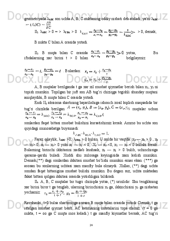 geometriyada λ
ABC  son uchta A, B, C nuktaning oddiy nisbati deb ataladi, ya'ni  λ
ABC
II
1 .
  λ
ABC   > 0 =   >  
  λ
CBA   > 0 > 0, demak, 
B nukta C bilan A orasida yotadi.
II
2 .   B   nuqta   bilan   C   orasida yotsa,     Bu
ifodalarning   xar   birini   t   >   0   bilan belgilaymiz:
. Bulardan:
A, B nuqtalar berilganda t ga xar xil musbat qiymatlar berish bilan x
2 , y
2   ni
topish mumkin. Topilgan bir juft son AB tug’ri chiziqga tegishli shunday nuqtani
aniqlaydiki, B nuqta bilan C orasida yotadi.
Endi II
3  aksioma shartining bajarilishiga ishonch xosil kqilish maqsadida bir
tug’ri   chizikda   berilgan     nuqtalar   uchun
 
sonlardan faqat  bittasi  musbat  bulishini kursatishimiz kerak. Ammo bu uchta son
quyidagi munosabatga buysunadi:
Faraz qilaylik, λ
ABC  >0, 
  λ
CBA  > 0 bulsin. U xolda bir vaqtda. x
2  — x
1  > 0 , x
3
— x
2 > 0, x
1   — x
3 > 0 yoki x
2   — x
1   < 0,. X
3   — x
2   <0, x
1   — x
3   < 0 bulishi kerak.
Bularning   birinchi   ikkitasini   xadlab   kushsak,   x
3   —   x
1   >   0   bulib,   uchinchisiga
qarama-qarshi   buladi.   Xuddi   shu   xulosaga   keyingisida   xam   kelish   mumkin.
Demak,(**)  dagi sonlardan ikkitasi  musbat  bo’lishi  mumkin emas ekan. (***) ga
asosan   bu   sonlarning   uchtasi   xam   manfiy   bula   olmaydi.   Xullas,   (**)   dagi   uchta
sondan   faqat   bittasigina   musbat   bulishi   mumkin.   Bu   degan   suz,   uchta   nuktadan
fakat bittasi qolgan ikkitasi orasida yotishligini bildiradi.
II
4 .  A,  B,  C   nuqtalar  bir   tugri  chiziqda   yotsa,  (*)  urinlidir.  Shu  tenglikning
xar birini biror t ga tenglab, ularning birinchisini x
2   ga, ikkinchisini y
2   ga nisbatan
yechamiz: 
Ravshanki, t>0 bulsa shartimizga asosan B nuqta bilan orasida yotadi. Demak, t ga
istalgan   musbat   qiymat   berib,   AC   kesmaning   nutstalarini   topa   olamiz.   (t   =   0   ga
nukta,   t   =   oo   ga   C   nuqta   mos   keladi.)   t   ga   manfiy   kiymatlar   bersak,   AC   tug’ri
24 