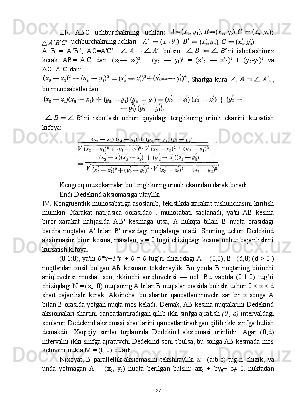 III
5 .   ABC   uchburchakning   uchlari:
uchburchakning uchlari
A   B   =   A’B’,   AC=A'C’,     bulsin.   ni   isbotlashimiz
kerak.   AB=   A'C'   dan:   (x
2 —   x
1 ) 2
  +   (y
2   —   y
1 ) 2
  =   (x’
2   —   x’
1 ) 2
  +   (y
2 -y
1 ) 2
  va
AC=A’C’dan:
, Shartga kura   ,
bu munosabatlardan:
 
ni   isbotlash   uchun   quyidagi   tenglikning   urinli   ekanini   kursatish
kifoya:
Kengroq muxokamalar bu tenglikning urnnli ekanidan darak beradi
Endi Dedekind aksiomasiga utaylik.
IV. Kongruentlik munosabatiga asoslanib, tekislikda xarakat tushunchasini kiritish
mumkin.   Xarakat   natijasida   «orasida»   .   munosabati   saqlanadi,   ya'ni   AB   kesma
biror   xarakat   natijasida   A'B'   kesmaga   utsa,   A   nukqta   bilan   B   nuqta   orasidagi
barcha   nuqtalar   A'   bilan   B'   orasidagi   nuqtalarga   utadi.   Shuning   uchun   Dedekind
aksiomasini biror kesma, masalan, y = 0 tugri chiziqdagi kesma uchun bajarilishini
kursatish kifoya.
(0:1:0), ya'ni  0*x+1*y + 0 = 0  tug’ri chiziqdagi A = (0,0), B= (d,0) (d > 0 )
nuqtlardan   xosil   bulgan  AB   kesmani   tekshiraylik.  Bu   yerda   B  nuqtaning   birinchi
aniqlovchisi   musbat   son,   ikkinchi   aniqlovchisi   —   nol.   Bu   vaqtda   (0:1:0)   tug’ri
chiziqdagi N = (x
1 : 0) nuqtaning A bilan B nuqtalar orasida bulishi uchun 0 < x < d
shart   bajarilishi   kerak.   Aksincha,   bu   shartni   qanoatlantiruvchi   xar   bir   x   songa   A
bilan B orasida yotgan nuqta mos keladi. Demak, AB kesma nuqtalarini Dedekind
aksiomalari shartini qanoatlantiradigan qilib ikki sinfga ajratish  (0 ,   d)  intervaldagi
sonlarnn Dedekind aksiomasi shartlarini qanoatlantiradigan qilib ikki sinfga bulish
demakdir.   Xaqiqiy   sonlar   tuplamida   Dedekind   aksiomasi   urinlidir.   Agar   (0,d)
intervalni ikki sinfga ajratuvchi Dedekind soni t bulsa, bu songa AB kesmada mos
keluvchi nukta M = (t, 0) buladi.
Nixoyat,   B   parallellik   aksiomasini   tekshiraylik.   u =   (a: b :c)   tug’ri   chizik,   va
unda   yotmagan   A   =   (x
0 ,   y
0 )   nuqta   berilgan   bulsin:   ax
0   +   by
0 +   c≠   0.   nuktadan
27 