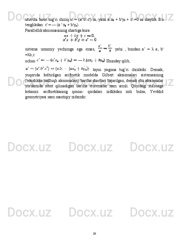 utuvchi biror tug’ri chiziq   u ' = (a': b ':c') ni, ya'ni a’x
0   +   b 'y
0   + c' =0 ni olaylik. Bu
tenglikdan: c' = — (a ' x
0  +  b 'y
0 ).
Parallellik aksiomasining shartiga kura
sistema   umumiy   yechimga   ega   emas, ya'ni   ,   bundan   a’   =   λ   a,   b '
=λb;c 
uchun   Shunday qilib, 
  tayin   yagona   tug’ri   chizikdir.   Demak,
yuqorida   keltirilgan   arifmetik   modelda   Gilbert   aksiomalari   sistemasining
(tekislikka taalluqli aksiomalari) barcha shartlari bajarilgan, demak shu aksiomalar
yordamida   isbot   qilinadigan   barcha   teoremalar   xam   urinli.   Quyidagi   xulosaga
kelamiz:   arifmetikaning   qonun-   qoidalari   zidlikdan   xoli   bulsa,   Yevklid
geometriyasi xam mantiqiy zidsizdir.
28 