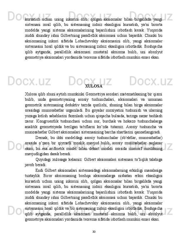 kursatish   uchun   uning   inkorini   olib,   qolgan   aksiomalar   bilan   birgalikda   yangi
sistemani   xosil   qilib,   bu   sistemaning   zidsiz   ekanligini   kursatish,   ya'ni   birorta
modelda   yangi   sistema   aksiomalarining   bajarilishini   isbotlash   kerak.   Yuqorida
xuddi   shunday   ishni   Gilbertning  parallellik  aksiomasi   uchun   bajardik.   Chunki   bu
aksiomaning   inkori   sifatida   Lobachevskiy   aksiomasini   olib,   yangi   aksiomalar
sistemasini  hosil  qildik va bu sistemaning zidsiz ekanligini isbotladik. Boshqacha
qilib   aytganda,   parallellik   aksiomasi   mustatsil   aksioma   bulib,   uni   absolyut
geometriya aksiomalari yordamida teorema sifatida isbotlash mumkin emas ekan.
XULOSA
Xulosa qilib shuni aytish mumkinki Geometriya asoslari matematikaning bir qismi
bulib,   unda   geometriyaning   asosiy   tushunchalari,   aksiomalari   va   umuman
geometrik   sistemaning   deduktiv   tarzda   qurilishi,   shuning   bilan   birga   aksiomalar
orasidagi   munosabatlar   urganiladi.   Bu   goyalar   moxiyatini   tushunish   va   ularning
yuzaga kelish sabablarini faxmlash uchun qisqacha bulsada, tarixga nazar tashlash
zarur.   Kongruentlik   tushunchasi   uchun   nur,   burchak   va   hokazo   tushunchalarga
analitik   geometriyada   berilgan   ta'riflarni   ko’zda   tutamiz.   Asosiy   tushuncha   va
munosabatlar Gilbert aksiomalari sistemasining barcha shartlarini qanoatlangiradi.
Demak,   bu   ikki   modeldagi   asosiy   tushunchalar   (ob'ektlar,   munosabatlar)
orasida   o’zaro   bir   qiymatli   moslik   mavjud   bulib,   asosiy   munosabatlar   saqlanar
ekan,   bu   esa   arifmetik   model   bilan   dekart   modeli   orasida   izomorf   moslikning
mavjudligidan darak beradi.
Quyidagi   xulosaga   kelamiz:   Gilbert   aksiomalari   sistemasi   to’liqlik   talabiga
javob beradi.
Endi   Gilbert   aksiomalari   sistemasidagi   aksiomalarning  erkinligi   masalasiga
tuxtaylik.   Biror   aksiomaning   boshqa   aksiomalarga   nisbatan   erkin   ekanligini
kursatish   uchun   uning   inkorini   olib,   qolgan   aksiomalar   bilan   birgalikda   yangi
sistemani   xosil   qilib,   bu   sistemaning   zidsiz   ekanligini   kursatish,   ya'ni   birorta
modelda   yangi   sistema   aksiomalarining   bajarilishini   isbotlash   kerak.   Yuqorida
xuddi   shunday   ishni   Gilbertning  parallellik  aksiomasi   uchun   bajardik.   Chunki   bu
aksiomaning   inkori   sifatida   Lobachevskiy   aksiomasini   olib,   yangi   aksiomalar
sistemasini  hosil  qildik va bu sistemaning zidsiz ekanligini isbotladik. Boshqacha
qilib   aytganda,   parallellik   aksiomasi   mustatsil   aksioma   bulib,   uni   absolyut
geometriya aksiomalari yordamida teorema sifatida isbotlash mumkin emas ekan.
30 