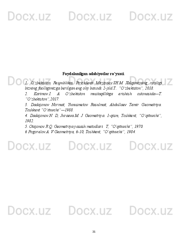 Foydalanilgan adabiyotlar ro’yxati .
1.   O’zbekiston   Respublikas   Pirizidenti   Mirziyoev.SH.M   Xalqimizning   roziligi
bizning faolligimizga berilgan eng oliy baxodi. 2-jild.T.. “O’zbekiston”, 2018.
2.   Karimov.I.   A   O’zbekiston   mustaqillikga   erishish   ostonasida—T.
“O’zbekiston”,2017.
3.   Dadajonov   Normat,   Yunusmetov   Rasulmat,   Abdullaev   Temir   Geometriya.
Toshkent “O’ituvchi”—1988.
4.   Dadajonov.N.   D,   Juraeva.M.   J   Geometriya.   1-qism,   Toshkent,   “O’qituvchi”,
1982.
5. Otajonov.R.Q. Geometriya yasash metodlari.  T, “O’qituvchi”, 1970.
6 Pogorelov.A. V Geometriya, 6-10, Toshkent, “O’qituvchi”, 1984. 
31 