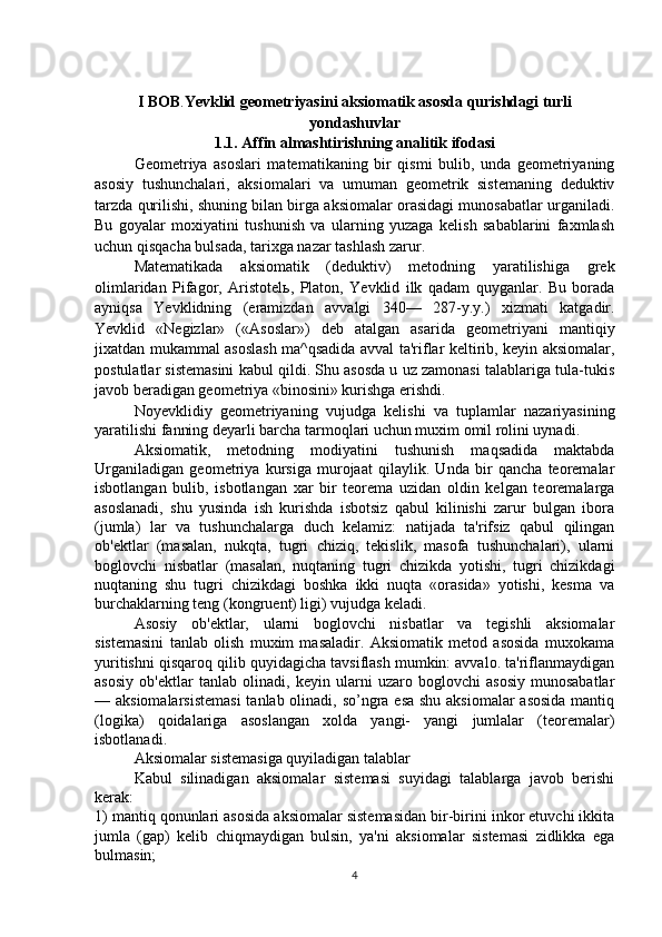I BOB . Yevklid geometriyasini aksiomatik asosda qurishdagi turli
yondashuvlar
1.1. Affin almashtirishning analitik ifodasi
Geometriya   asoslari   matematikaning   bir   qismi   bulib,   unda   geometriyaning
asosiy   tushunchalari,   aksiomalari   va   umuman   geometrik   sistemaning   deduktiv
tarzda qurilishi, shuning bilan birga aksiomalar orasidagi munosabatlar urganiladi.
Bu   goyalar   moxiyatini   tushunish   va   ularning   yuzaga   kelish   sabablarini   faxmlash
uchun qisqacha bulsada, tarixga nazar tashlash zarur.
  Matematikada   aksiomatik   (deduktiv)   metodning   yaratilishiga   grek
olimlaridan   Pifagor,   Aristotel ь ,   Platon,   Yevklid   ilk   qadam   quyganlar.   Bu   borada
ayniqsa   Yevklidning   (eramizdan   avvalgi   340—   287-y.y.)   xizmati   katgadir.
Yevklid   «Negizlar»   («Asoslar»)   deb   atalgan   asarida   geometriyani   mantiqiy
jixatdan mukammal asoslash ma^qsadida avval ta'riflar keltirib, keyin aksiomalar,
postulatlar sistemasini kabul qildi. Shu asosda u uz zamonasi talablariga tula-tukis
javob beradigan geometriya «binosini» kurishga erishdi.
Noyevklidiy   geometriyaning   vujudga   kelishi   va   tuplamlar   nazariyasining
yaratilishi fanning deyarli barcha tarmoqlari uchun muxim omil rolini uynadi.
Aksiomatik,   metodning   modiyatini   tushunish   maqsadida   maktabda
Urganiladigan   geometriya   kursiga   murojaat   qilaylik.   Unda   bir   qancha   teoremalar
isbotlangan   bulib,   isbotlangan   xar   bir   teorema   uzidan   oldin   kelgan   teoremalarga
asoslanadi,   shu   yusinda   ish   kurishda   isbotsiz   qabul   kilinishi   zarur   bulgan   ibora
(jumla)   lar   va   tushunchalarga   duch   kelamiz:   natijada   ta'rifsiz   qabul   qilingan
ob'ektlar   (masalan,   nukqta,   tugri   chiziq,   tekislik,   masofa   tushunchalari),   ularni
boglovchi   nisbatlar   (masalan,   nuqtaning   tugri   chizikda   yotishi,   tugri   chizikdagi
nuqtaning   shu   tugri   chizikdagi   boshka   ikki   nuqta   «orasida»   yotishi,   kesma   va
burchaklarning teng (kongruent) ligi) vujudga keladi.
  Asosiy   ob'ektlar,   ularni   boglovchi   nisbatlar   va   tegishli   aksiomalar
sistemasini   tanlab   olish   muxim   masaladir.   Aksiomatik   metod   asosida   muxokama
yuritishni qisqaroq qilib quyidagicha tavsiflash mumkin: avvalo. ta'riflanmaydigan
asosiy   ob'ektlar   tanlab   olinadi,   keyin   ularni   uzaro   boglovchi   asosiy   munosabatlar
— aksiomalarsistemasi  tanlab olinadi, so’ngra esa shu aksiomalar  asosida  mantiq
(logika)   qoidalariga   asoslangan   xolda   yangi-   yangi   jumlalar   (teoremalar)
isbotlanadi.
Aksiomalar sistemasiga quyiladigan talablar
Kabul   silinadigan   aksiomalar   sistemasi   suyidagi   talablarga   javob   berishi
kerak:
1) mantiq qonunlari asosida aksiomalar sistemasidan bir-birini inkor etuvchi ikkita
jumla   (gap)   kelib   chiqmaydigan   bulsin,   ya'ni   aksiomalar   sistemasi   zidlikka   ega
bulmasin;
4