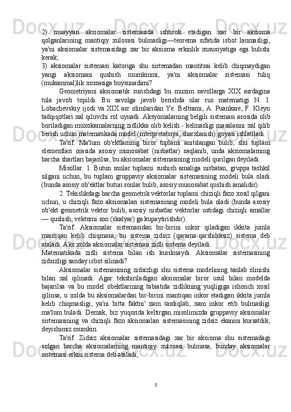 2)   muayyan   aksiomalar   sistemasida   ishtirok   etadigan   xar   bir   aksioma
qolganlarining   mantiqiy   xulosasi   bulmasligi—teorema   sifatida   isbot   lanmasligi,
ya'ni   aksiomalar   sistemasidagi   xar   bir   aksioma   erkinlik   xususiyatiga   ega   bulishi
kerak;
3)   aksiomalar   sistemasi   katoriga   shu   sistemadan   mantitsai   kelib   chiqmaydigan
yangi   aksiomani   qushish   mumkinmi,   ya'ni   aksiomalar   sistemasi   tuliq
(mukammal)lik xossasiga buysunadimi?
Geometriyani   aksiomatik   surishdagi   bu   muxim   savollarga   XIX   asrdagina
tula   javob   topildi.   Bu   savolga   javob   berishda   ular   rus   matematigi   N.   I.
Lobachevskiy   ijodi   va   XIX   asr   olimlaridan   Ye.   Beltrami,   A.   Puankare,   F.   Kleyn
tadqiqotlari xal qiluvchi rol uynadi. Aksyomalarning belgili sistemasi asosida olib
boriladigan muxokamalarning zidlikka olib kelish - kelmasligi masalasini xal qilib
berish uchun matematikada model (interpretatsiya, sharxlanish) goyasi ishlatiladi.
Ta'rif.   Ma'lum   ob'ektlarning   biror   tuplami   anitslangan   bulib,   shu   tuplam
elementlari   orasida   asosiy   munosabat   (nisbatlar)   saqlanib,   unda   aksiomalarning
barcha shartlari bajarilsa, bu aksiomalar sistemasining modeli qurilgan deyiladi.
Misollar.   1.   Butun   sonlar   tuplami   sushish   amaliga   nisbatan,   gruppa   tashkil
silgani   uchun,   bu   tuplam   gruppaviy   aksiomalar   sistemasining   modeli   bula   oladi
(bunda asosiy ob'ektlar butun sonlar bulib, asosiy munosabat qushish amalidir).
  2. Tekislikdagi barcha geometrik vektorlar tuplami chiziqli fazo xosil qilgani
uchun,  u   chiziqli   fazo   aksiomalari   sistemasining   modeli   bula   oladi   (bunda  asosiy
ob'ekt   geometrik   vektor   bulib,   asosiy   nisbatlar   vektorlar   ustidagi   chiziqli   amallar
— qushish, vektorni son (skalyar) ga kupaytirishdir).
Ta'rif.   Aksiomalar   sistemasidan   bir-birini   inkor   qiladigan   ikkita   jumla
mantiqan   kelib   chiqmasa,   bu   sistema   zidsiz   (qarama-qarshiliksiz)   sistema   deb
ataladi. Aks xolda aksiomalar sistemasi zidli sistema deyiladi.
Matematikada   zidli   sistema   bilan   ish   kurilmaydi.   Aksiomalar   sistemasining
zidsizligi sanday isbot silinadi?
Aksiomalar   sistemasining   zidsizligi   shu   sistema   modelining   tanlab   olinishi
bilan   xal   qilinadi.   Agar   tekshiriladigan   aksiomalar   biror   usul   bilan   modelda
bajarilsa   va   bu   model   obektlarining   tabiatida   zidlikning   yuqligiga   ishonch   xosil
qilinsa,  u xolda  bu aksiomalardan  bir-birini  mantiqan  inkor   etadigan  ikkita  jumla
kelib   chiqmasligi,   ya'ni   bitta   faktni'   xam   tasdiqlab,   xam   inkor   etib   bulmasligi
ma'lum  buladi.  Demak,  biz yuqorida  keltirgan  misolimizda  gruppaviy  aksiomalar
sistemasining   va   chiziqli   fazo   aksiomalari   sistemasining   zidsiz   ekanini   kursatdik,
deyishimiz mumkin.
Ta'rif.   Zidsiz   aksiomalar   sistemasidagi   xar   bir   aksioma   shu   sistemadagi
solgan   barcha   aksiomalarning   mantiqiy   xulosasi   bulmasa,   bunday   aksiomalar
sistemasi erkin sistema deb ataladi,
5 