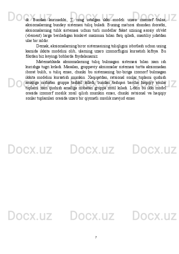 di.   Bundan   kurinadiki,   ∑   ning   istalgan   ikki   modeli   uzaro   izomorf   bulsa,
aksiomalarning   bunday   sistemasi   tuliq   buladi.   Buning   ma'nosi   shundan   iboratki,
aksiomalarning   tulik   sistemasi   uchun   turli   modellar   fakat   uzining   asosiy   ob'ekt
(element)   larga   beriladigan   konkret   mazmuni   bilan   farq   qiladi,   mantiliy   jidatdan
ular bir xildir.
Demak, aksiomalarning biror sistemasining tuliqligini isbotlash uchun uning
kamida   ikkita   modelini   olib,   ularning   uzaro   izomorfligini   kursatish   kifoya.   Bu
fikrdan biz keyingi boblarda foydalanamiz.
Matematikada   aksiomalarning   tuliq   bulmagan   sistemasi   bilan   xam   ish
kurishga tugri  keladi. Masalan, gruppaviy aksiomalar sistemasi  turtta aksiomadan
iborat   bulib,   u   tuliq   emas,   chunki   bu   sistemaning   bir-biriga   izomorf   bulmagan
ikkita   modelini   kursatish   mumkin.   Xaqiqatdan,   ratsional   sonlar   tuplami   qushish
amaliga   nisbatan   gruppa   tashkil   kiladi,   bundan   tashqari   barcha   haqiqiy   sonlar
tuplami   xam   qushish   amaliga   nisbatan   gruppa   xosil   kiladi.   Lekin   bu   ikki   model
orasida   izomorf   moslik   xosil   qilish   mumkin   emas,   chunki   ratsional   va   haqiqiy
sonlar tuplamlari orasida uzaro bir qiymatli moslik mavjud emas.
7 