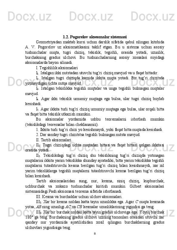 1.2. Pogorelov akseomalar sistemasi
Geometriyadan   maktab   kursi   uchun   darslik   sifatida   qabul   silingan   kitobida
A.   V.   Pogorelov   uz   aksiomatikasini   taklif   etgan.   Bu   u   sistema   uchun   asosiy
tushunchalar   nuqta,   tugri   chiziq,   tekislik,   tegishli,   orasida   yotadi,   uzunlik,
burchakning   gradus   ulchovi.   Bu   tushunchalarning   asosiy   xossalari   suyidagi
aksiomalarda bayon silinadi.
  I. Tegishlilik aksiomalari
I
1 . Istalgan ikki nutstadan utuvchi tug’ri chiziq mavjud va u faqat bittadir.
I
2 .   Istalgan   tugri   chiziqda   kamida   ikkita   nuqta   yotadi.   Bir   tug’ri   chizitsda
yotmaydigan uchta nutqa mavjud.
I
3 .   Istalgan   tekislikka   tegishli   nuqtalar   va   unga   tegishli   bulmagan   nuqtalar
mavjud.
I
4 .   Agar   ikki   tekislik   umumiy   nuqtaga   ega   bulsa,   ular   tugri   chiziq   buylab
kesishadi.
I
5 . Agar ikkita turli tug’ri chiziq umumiy nuqtaga ega bulsa, ular orqali bitta
va faqat bitta tekislik utkazish mumkin.
Bu   aksiomalar   yordamida   ushbu   teoremalarni   isbotlash   mumkin
(tekislikdagi teoremalar bilan cheklanamiz).
1. Ikkita turli tug’ri chizi yo kesishmaydi, yoki faqat bitta nuqtada kesishadi.
2. Dar sanday tugri chizitstsa tegishli bulmagan nutsta mavjud.
II. Tartib aksiomalari.
II
1 .   Tugri   chiziqdagi   uchta   nuqtadan   bittasi   va   faqat   bittasi   qolgan   ikkitasi
orasida yotadi.
II
2 .   Tekislikdagi   tug’ri   chiziq   shu   tekislikning   tug’ri   chiziqda   yotmagan
nuqtalarini ikkita yarim tekislikka shunday ajratadiki, bitta yarim tekislikka tegishli
nuqtalarni   tutashtiruvchi   kesma   berilgan   tug’ri   chiziq   bilan   kesishmaydi,   xar   xil
yarim   tekisliklarga   tegishli   nuqtalarni   tutashtiruvchi   kesma   berilgan   tug’ri   chiziq
bilan kesishadi.
Tartib   aksiomalaridan   sung,   nur,   kesma,   siniq   chiziq,   kupburchak,
uchburchak   va   xokazo   tushunchalar   kiritish   mumkin.   Gilbert   aksiomalari
sistemasidagi Pash aksiomasi teorema sifatida isbotlanadi.
III. Kesma va burchaklar uchun ulchov aksiomalari.
III
1 . Xar bir kesma noldan katta tayin uzunlikka ega. Agar  C  nuqta kesmada
yotsa,  AB  ning uzunligi  AC  va  CB  kesmalar uzunliklarining yigindisi ga teng.
III
3 . Xar bir burchak noldan katta tayin gradus ulchoviga ega. Yoyiq burchak
180° ga teng. Burchakning gradus ulchovi uzining tomonlari orasidan utuvchi xar
qanday   nur   yordamida   ajratilishidan   xosil   qilingan   burchaklarning   gradus
ulchovlari yigindisiga teng.
8 