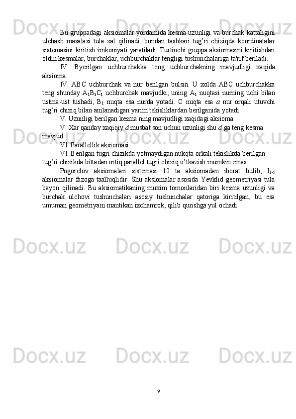   Bu gruppadagi aksiomalar yordamida kesma uzunligi va burchak kattaligini
ulchash   masalasi   tula   xal   qilinadi,   bundan   tashkari   tug’ri   chiziqda   koordinatalar
sistemasini kiritish imkoniyati yaratiladi. Turtinchi gruppa aksiomasini kiritishdan
oldin kesmalar, burchaklar, uchburchaklar tengligi tushunchalariga ta'rif beriladi.
IV.   Byerilgan   uchburchakka   teng   uchburchakning   mavjudligi   xaqida
aksioma.
IV.   ABC   uchburchak   va   nur   berilgan   bulsin.   U   xolda   ABC   uchburchakka
teng   shunday   A
1 B
1 C
1   uchburchak   mavjudki,   uning   A
1   nuqtasi   nurning   uchi   bilan
ustma-ust   tushadi,   B
1   nuqta   esa   nurda   yotadi.   C   nuqta   esa   a   nur   orqali   utuvchi
tug’ri chiziq bilan anilanadigan yarim tekisliklardan berilganida yotadi.
V. Uzunligi berilgan kesma ning mavjudligi xaqidagi aksioma.
V. Xar qanday xaqiqiy  d  musbat son uchun uzunligi shu  d  ga teng kesma 
mavjud.
VI. Parallellik aksiomasi.
VI. Berilgan tugri chizikda yotmaydigan nukqta orkali tekislikda berilgan 
tug’ri chizikda bittadan ortiq parallel tugri chiziq o’tkazish mumkin emas.
Pogorelov   aksiomalari   sistemasi   12   ta   aksiomadan   iborat   bulib,   I
3-5
aksiomalar   fazoga   taalluqlidir.   Shu   aksiomalar   asosida   Yevklid   geometriyasi   tula
bayon   qilinadi.   Bu   aksiomatikaning   muxim   tomonlaridan   biri   kesma   uzunligi   va
burchak   ulchovi   tushunchalari   asosiy   tushunchalar   qatoriga   kiritilgan,   bu   esa
umuman geometriyani mantikan ixchamrok, qilib qurishga yul ochadi.
9 