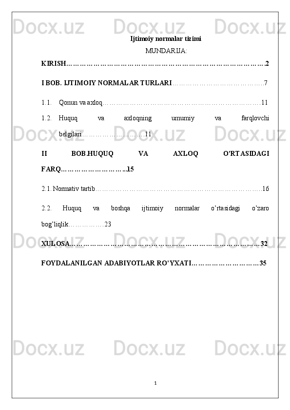                                                      Ijtimoiy normalar tizimi
                                                             MUNDARIJA:
KIRISH…………………………………………………………………………….2
I BOB. IJTIMOIY NORMALAR TURLARI …………………………………..7
1.1. Qonun va axloq…………………………………………………………….11
1.2. Huquq   va   axloqning   umumiy   va   farqlovchi
belgilari……………………….11
II   BOB.HUQUQ   VA   AXLOQ   O’RTASIDAGI
FARQ………………………...15
2.1.   Normativ tartib………………………………………………………………..16
2.2.   Huquq   va   boshqa   ijtimoiy   normalar   o’rtasidagi   o’zaro
bog’liqlik…………….23
XULOSA…………………………………………………………………………32
FOYDALANILGAN ADABIYOTLAR RO’YXATI…………………………35
1 